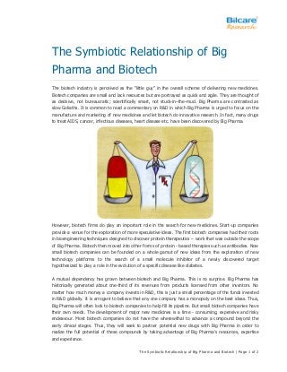 The Symbiotic Relationship of Big Pharma and Biotech | Page 1 of 2
The Symbiotic Relationship of Big
Pharma and Biotech
The biotech industry is perceived as the “little guy” in the overall scheme of delivering new medicines.
Biotech companies are small and lack resources but are portrayed as quick and agile. They are thought of
as decisive, not bureaucratic; scientifically smart, not stuck-in–the–mud. Big Pharma are contrasted as
slow Goliaths. It is common to read a commentary on R&D in which Big Pharma is urged to focus on the
manufacture and marketing of new medicines and let biotech do innovative research. In fact, many drugs
to treat AIDS, cancer, infectious diseases, heart disease etc. have been discovered by Big Pharma.
However, biotech firms do play an important role in the search for new medicines. Start-up companies
provide a venue for the exploration of more speculative ideas. The first biotech companies had their roots
in bioengineering techniques designed to discover protein therapeutics – work that was outside the scope
of Big Pharma. Biotech then moved into other forms of protein - based therapies such as antibodies. Now
small biotech companies can be founded on a whole gamut of new ideas from the exploration of new
technology platforms to the search of a small molecule inhibitor of a newly discovered target
hypothesized to play a role in the evolution of a specific disease like diabetes.
A mutual dependency has grown between biotech and Big Pharma. This is no surprise. Big Pharma has
historically generated about one-third of its revenues from products licensed from other inventors. No
matter how much money a company invests in R&D, this is just a small percentage of the funds invested
in R&D globally. It is arrogant to believe that any one company has a monopoly on the best ideas. Thus,
Big Pharma will often look to biotech companies to help fill its pipeline. But small biotech companies have
their own needs. The development of major new medicines is a time - consuming, expensive and risky
endeavour. Most biotech companies do not have the wherewithal to advance a compound beyond the
early clinical stages. Thus, they will seek to partner potential new drugs with Big Pharma in order to
realize the full potential of these compounds by taking advantage of Big Pharma’s resources, expertise
and experience.
 