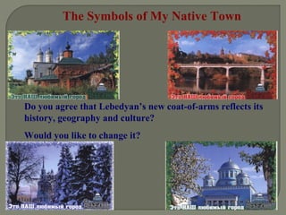 The Symbols of My Native Town 
Do you agree that Lebedyan’s new coat-of-arms reflects its 
history, geography and culture? 
Would you like to change it? 
 