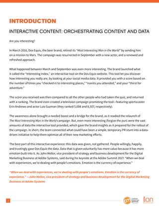 2
INTRODUCTION
INTERACTIVE CONTENT: ORCHESTRATING CONTENT AND DATA
Are you interesting?
In March 2016, Dos Equis, the beer brand, retired its “Most Interesting Man in the World” by sending him
on a mission to Mars. The campaign was resurrected in September with a new actor, and a renewed and
refreshed approach.
What happened between March and September was even more interesting. The brand launched what
it called the “Interesting Index,” an interactive tool on the Dos Equis website. This tool let you discover
how interesting you really are, by looking at your social media data. It provided you with a score based on
the number of times you “checked in to interesting places,” “events you attended,” and your “thirst for
adventure.”
The score you received was then compared to all the other people who had taken the quiz, and returned
with a ranking. The brand even created a television campaign promoting the tool—featuring sportscaster
Erin Andrews and actor Luis Guzman (they ranked 5,008 and 8,507, respectively).
The awareness alone brought a needed boost and a bridge for the brand, as it readied the relaunch of
The Most Interesting Man in the World campaign. But, even more interesting (forgive the pun) were the vast
amounts of data the interactive tool provided, which gave the brand insights as it prepared for the rollout of
the campaign. In short, the team connected what could have been a simple, temporary PR stunt into a data-
driven initiative to help them optimize all of their new marketing efforts.
The best part of this interactive experience: this data was given, not gathered. People willingly, happily,
and trustingly gave Dos Equis the data. Data that is given voluntarily has more value because it has more
emotion built into it. As John Mellor, vice president of strategy and business development for the Digital
Marketing Business at Adobe Systems, said during his keynote at the Adobe Summit 2017: “When we deal
with experiences, we’re dealing with people’s emotions. Emotion is the currency of experience.”
“When we deal with experiences, we’re dealing with people’s emotions. Emotion is the currency of
experience.” —John Mellor, vice president of strategy and business development for the Digital Marketing
Business at Adobe Systems
 