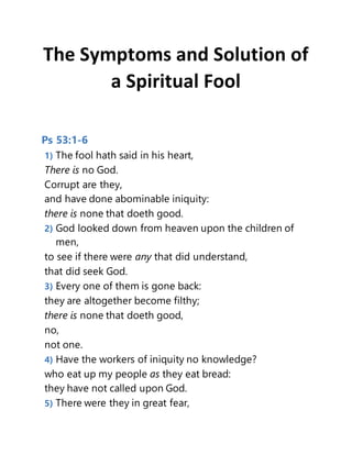 The Symptoms and Solution of
a Spiritual Fool
Ps 53:1-6
1) The fool hath said in his heart,
There is no God.
Corrupt are they,
and have done abominable iniquity:
there is none that doeth good.
2) God looked down from heaven upon the children of
men,
to see if there were any that did understand,
that did seek God.
3) Every one of them is gone back:
they are altogether become filthy;
there is none that doeth good,
no,
not one.
4) Have the workers of iniquity no knowledge?
who eat up my people as they eat bread:
they have not called upon God.
5) There were they in great fear,
 