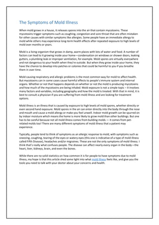 The Symptoms of Mold Illness
When mold grows in a house, it releases spores into the air that contain mycotoxins. These
mycotoxins trigger symptoms such as coughing, congestion and sore throat that are often mistaken
for other causes with similar symptoms like allergies. Some people have an immediate allergy to
mold while others may experience long-term health effects after repeated exposure to high levels of
mold over months or years.
Mold is a living organism that grows in damp, warm places with lots of water and food. A number of
factors can lead to it growing inside your home—condensation on windows or shower doors, leaking
gutters, a plumbing leak or improper ventilation, for example. Mold spores are virtually everywhere
and not dangerous to your health when they’re outside. But when they grow inside your home, they
have the chance to develop into patches or colonies that could be harmful to you if you breathe
them in over time.
Mold causing respiratory and allergic problems is the most common way for mold to affect health.
But mycotoxins can in some cases cause harmful effects to people's immune system and internal
organs. Whether or not that happens depends on whether or not the mold is producing mycotoxins
and how much of the mycotoxins are being inhaled. Mold exposure is not a simple topic – it involves
many factors and variables, including geography and how the mold is treated. With that in mind, it is
best to consult a physician if you are suffering from mold illness and are looking for treatment
options.
Mold illness is an illness that is caused by exposure to high levels of mold spores, whether directly or
even second hand exposure. Mold spores in the air can enter directly into the body through the nose
and mouth and cause a mold allergy or make you feel unwell. Indoor mold growth can be spurred on
by indoor moisture which means the home is more likely to grow mold than other buildings. But one
has to be careful because not all mold illness comes from building molds — it comes from pet-
related molds too! There are many different symptoms of mold illness that a patient may
experience.
Typically, people tend to think of symptoms as an allergic response to mold, with symptoms such as
sneezing, coughing, tearing of the eyes or watery eyes (this one is indicative of a type of mold illness
called Fifth Disease), headaches and/or migraines. These are not the only symptoms of mold illness. I
think that’s really what confuses people. The disease can affect nearly every organ in the body—the
heart, liver, kidneys, brain, and even the bones.
While there are no solid statistics on how common it is for people to have symptoms due to mold
illness, my hope is that this article shed some light into what mold illness feels like, and give you the
tools you need to talk with your doctor about your concerns and health.
 