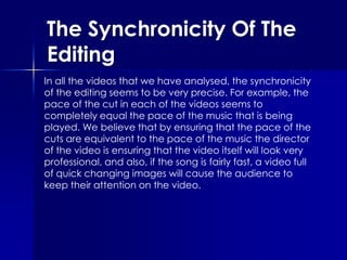 The Synchronicity Of The Editing In all the videos that we have analysed, the synchronicity of the editing seems to be very precise. For example, the pace of the cut in each of the videos seems to completely equal the pace of the music that is being played. We believe that by ensuring that the pace of the cuts are equivalent to the pace of the music the director of the video is ensuring that the video itself will look very professional, and also, if the song is fairly fast, a video full of quick changing images will cause the audience to keep their attention on the video.  