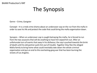 The Synopsis
Genre – Crime, Gangster
Concept – It is a mob crime drama about an undercover cop on the run from the mafia in
order to save his life and protect the code that could bring the mafia organisation down.
Synopsis – When an undercover cop is caught betraying the mafia, he is forced to run
from the two assassins that will do anything to have him wiped him out. After an
unfortunate turn of events that sway in his disfavour, the cop is pushed towards the brink
of death until his old partner pulls him out of trouble. Together they flee the alleged
Mafia family to bring home what could inevitably take down the whole criminal
organisation and put an end to the everlasting gang war that has been burning the
streets of Los Angeles.
BAAM Production’s RAT
 