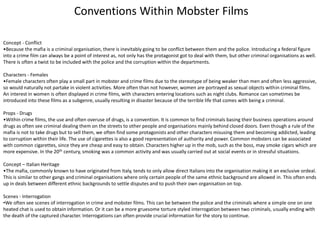 Concept - Conflict
•Because the mafia is a criminal organisation, there is inevitably going to be conflict between them and the police. Introducing a federal figure
into a crime film can always be a point of interest as, not only has the protagonist got to deal with them, but other criminal organisations as well.
There is often a twist to be included with the police and the corruption within the departments.
Characters - Females
•Female characters often play a small part in mobster and crime films due to the stereotype of being weaker than men and often less aggressive,
so would naturally not partake in violent activities. More often than not however, women are portrayed as sexual objects within criminal films.
An interest in women is often displayed in crime films, with characters entering locations such as night clubs. Romance can sometimes be
introduced into these films as a subgenre, usually resulting in disaster because of the terrible life that comes with being a criminal.
Props - Drugs
•Within crime films, the use and often overuse of drugs, is a convention. It is common to find criminals basing their business operations around
drugs as often see criminal dealing them on the streets to other people and organisations mainly behind closed doors. Even though a rule of the
mafia is not to take drugs but to sell them, we often find some protagonists and other characters misusing them and becoming addicted, leading
to corruption within their life. The use of cigarettes is also a good representation of authority and power. Common mobsters can be associated
with common cigarettes, since they are cheap and easy to obtain. Characters higher up in the mob, such as the boss, may smoke cigars which are
more expensive. In the 20th century, smoking was a common activity and was usually carried out at social events or in stressful situations.
Concept – Italian Heritage
•The mafia, commonly known to have originated from Italy, tends to only allow direct Italians into the organisation making it an exclusive ordeal.
This is similar to other gangs and criminal organisations where only certain people of the same ethnic background are allowed in. This often ends
up in deals between different ethnic backgrounds to settle disputes and to push their own organisation on top.
Scenes - Interrogation
•We often see scenes of interrogation in crime and mobster films. This can be between the police and the criminals where a simple one on one
heated chat is used to obtain information. Or it can be a more gruesome torture styled interrogation between two criminals, usually ending with
the death of the captured character. Interrogations can often provide crucial information for the story to continue.
Conventions Within Mobster Films
 