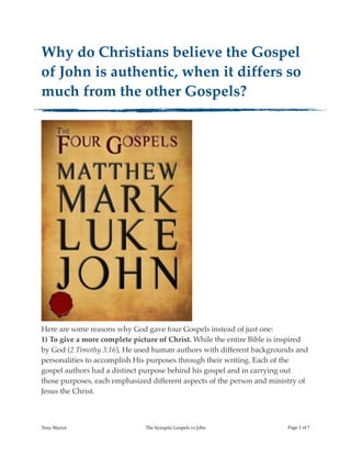Why do Christians believe the Gospel
of John is authentic, when it differs so
much from the other Gospels?
!
Here are some reasons why God gave four Gospels instead of just one:
1) To give a more complete picture of Christ. While the entire Bible is inspired
by God (2 Timothy 3:16), He used human authors with different backgrounds and
personalities to accomplish His purposes through their writing. Each of the
gospel authors had a distinct purpose behind his gospel and in carrying out
those purposes, each emphasized different aspects of the person and ministry of
Jesus the Christ.
Tony Mariot The Synoptic Gospels vs John Page ! of !1 7
 