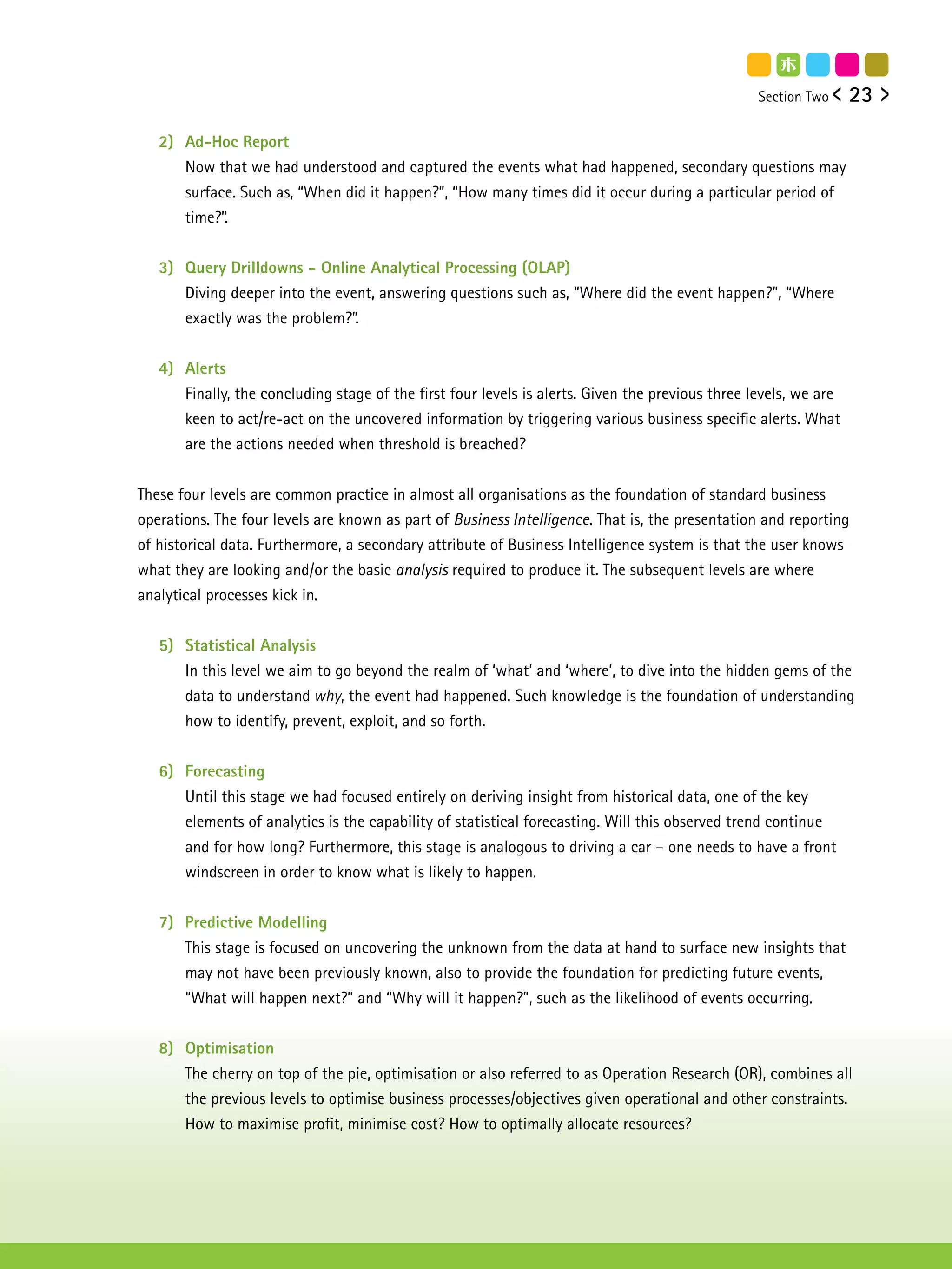 Section Two     23

   2) Ad-Hoc Report
      Now that we had understood and captured the events what had happened, secondary questions may
      surface. Such as, “When did it happen?”, “How many times did it occur during a particular period of
      time?”.


   3) Query Drilldowns - Online Analytical Processing (OLAP)
      Diving deeper into the event, answering questions such as, “Where did the event happen?”, “Where
      exactly was the problem?”.


   4) Alerts
      Finally, the concluding stage of the first four levels is alerts. Given the previous three levels, we are
      keen to act/re-act on the uncovered information by triggering various business specific alerts. What
      are the actions needed when threshold is breached?


These four levels are common practice in almost all organisations as the foundation of standard business
operations. The four levels are known as part of Business Intelligence. That is, the presentation and reporting
of historical data. Furthermore, a secondary attribute of Business Intelligence system is that the user knows
what they are looking and/or the basic analysis required to produce it. The subsequent levels are where
analytical processes kick in.


   5) Statistical Analysis
      In this level we aim to go beyond the realm of ‘what’ and ‘where’, to dive into the hidden gems of the
      data to understand why, the event had happened. Such knowledge is the foundation of understanding
      how to identify, prevent, exploit, and so forth.


   6) Forecasting
      Until this stage we had focused entirely on deriving insight from historical data, one of the key
      elements of analytics is the capability of statistical forecasting. Will this observed trend continue
      and for how long? Furthermore, this stage is analogous to driving a car – one needs to have a front
      windscreen in order to know what is likely to happen.


   7) Predictive Modelling
      This stage is focused on uncovering the unknown from the data at hand to surface new insights that
      may not have been previously known, also to provide the foundation for predicting future events,
      “What will happen next?” and “Why will it happen?”, such as the likelihood of events occurring.


   8) Optimisation
      The cherry on top of the pie, optimisation or also referred to as Operation Research (OR), combines all
      the previous levels to optimise business processes/objectives given operational and other constraints.
      How to maximise profit, minimise cost? How to optimally allocate resources?
 