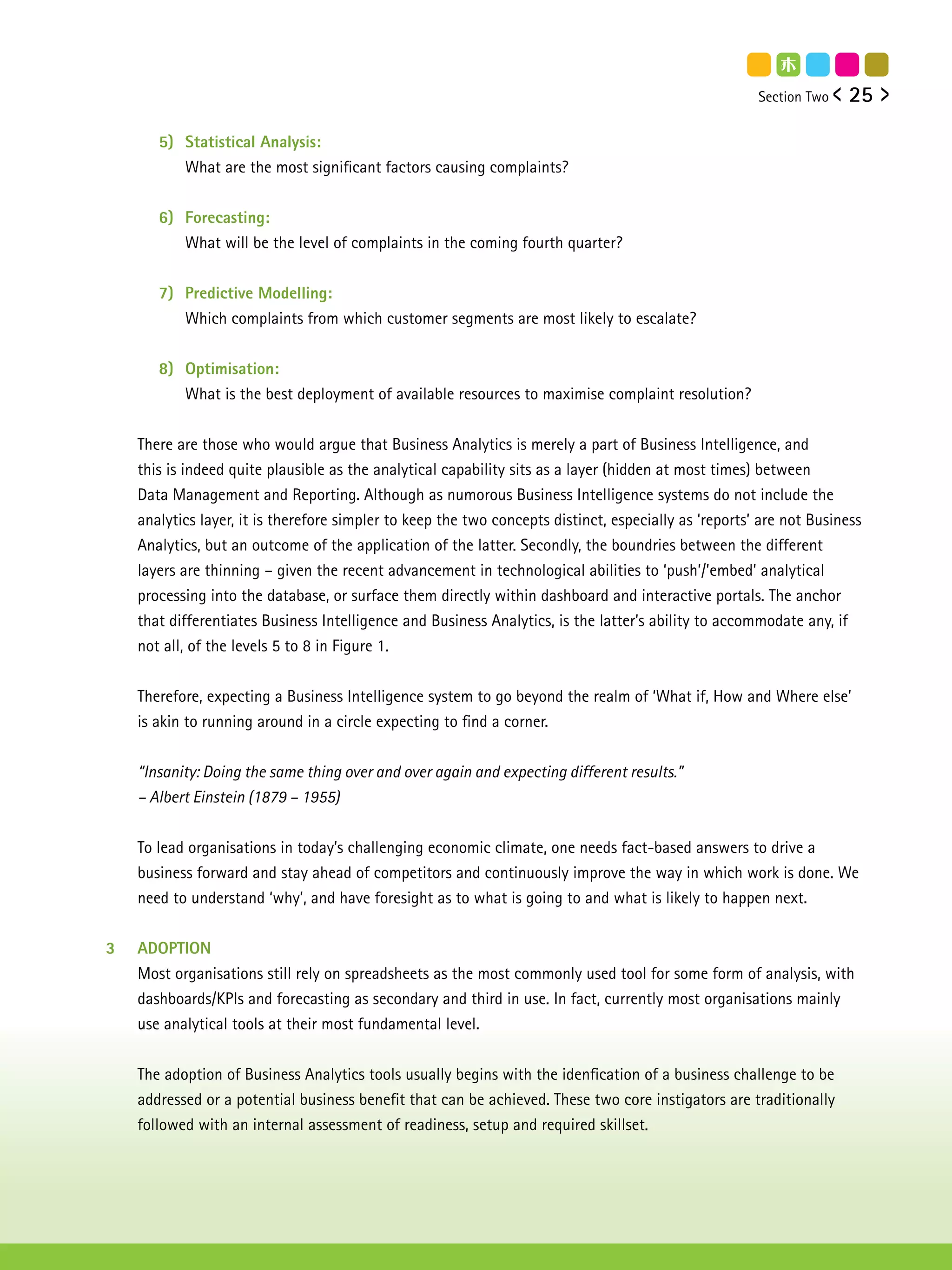 Section Two    25

       5) Statistical Analysis:
          What are the most significant factors causing complaints?


       6) Forecasting:
          What will be the level of complaints in the coming fourth quarter?


       7) Predictive Modelling:
          Which complaints from which customer segments are most likely to escalate?


       8) Optimisation:
          What is the best deployment of available resources to maximise complaint resolution?


    There are those who would argue that Business Analytics is merely a part of Business Intelligence, and
    this is indeed quite plausible as the analytical capability sits as a layer (hidden at most times) between
    Data Management and Reporting. Although as numorous Business Intelligence systems do not include the
    analytics layer, it is therefore simpler to keep the two concepts distinct, especially as ‘reports’ are not Business
    Analytics, but an outcome of the application of the latter. Secondly, the boundries between the different
    layers are thinning – given the recent advancement in technological abilities to ‘push’/’embed’ analytical
    processing into the database, or surface them directly within dashboard and interactive portals. The anchor
    that differentiates Business Intelligence and Business Analytics, is the latter’s ability to accommodate any, if
    not all, of the levels 5 to 8 in Figure 1.


    Therefore, expecting a Business Intelligence system to go beyond the realm of ‘What if, How and Where else’
    is akin to running around in a circle expecting to find a corner.


    “Insanity: Doing the same thing over and over again and expecting different results.”
    – Albert Einstein (1879 – 1955)


    To lead organisations in today’s challenging economic climate, one needs fact-based answers to drive a
    business forward and stay ahead of competitors and continuously improve the way in which work is done. We
    need to understand ‘why’, and have foresight as to what is going to and what is likely to happen next.


3   ADOPTION
    Most organisations still rely on spreadsheets as the most commonly used tool for some form of analysis, with
    dashboards/KPIs and forecasting as secondary and third in use. In fact, currently most organisations mainly
    use analytical tools at their most fundamental level.


    The adoption of Business Analytics tools usually begins with the idenfication of a business challenge to be
    addressed or a potential business benefit that can be achieved. These two core instigators are traditionally
    followed with an internal assessment of readiness, setup and required skillset.
 