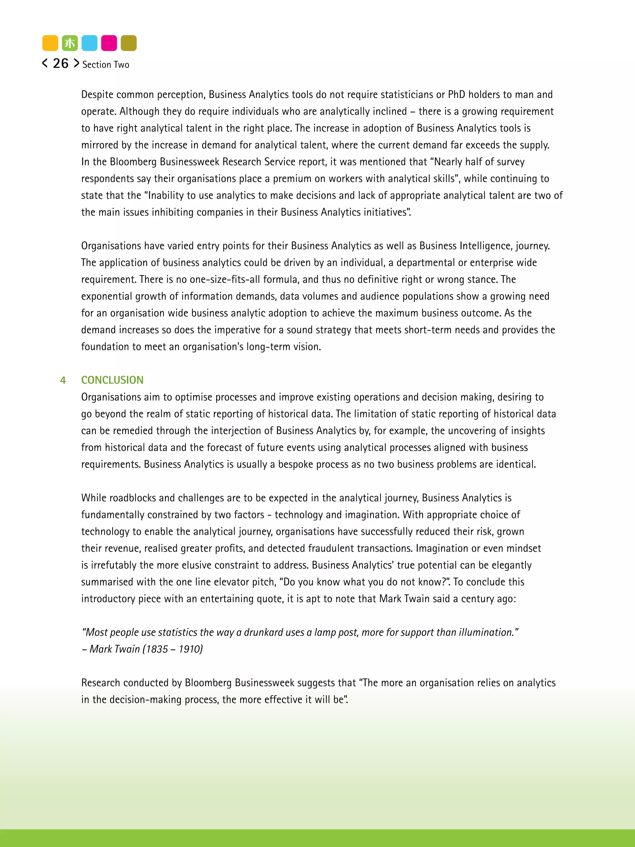 26   Section Two


     Despite common perception, Business Analytics tools do not require statisticians or PhD holders to man and
     operate. Although they do require individuals who are analytically inclined – there is a growing requirement
     to have right analytical talent in the right place. The increase in adoption of Business Analytics tools is
     mirrored by the increase in demand for analytical talent, where the current demand far exceeds the supply.
     In the Bloomberg Businessweek Research Service report, it was mentioned that “Nearly half of survey
     respondents say their organisations place a premium on workers with analytical skills”, while continuing to
     state that the “Inability to use analytics to make decisions and lack of appropriate analytical talent are two of
     the main issues inhibiting companies in their Business Analytics initiatives”.


     Organisations have varied entry points for their Business Analytics as well as Business Intelligence, journey.
     The application of business analytics could be driven by an individual, a departmental or enterprise wide
     requirement. There is no one-size-fits-all formula, and thus no definitive right or wrong stance. The
     exponential growth of information demands, data volumes and audience populations show a growing need
     for an organisation wide business analytic adoption to achieve the maximum business outcome. As the
     demand increases so does the imperative for a sound strategy that meets short-term needs and provides the
     foundation to meet an organisation’s long-term vision.


4    CONCLUSION
     Organisations aim to optimise processes and improve existing operations and decision making, desiring to
     go beyond the realm of static reporting of historical data. The limitation of static reporting of historical data
     can be remedied through the interjection of Business Analytics by, for example, the uncovering of insights
     from historical data and the forecast of future events using analytical processes aligned with business
     requirements. Business Analytics is usually a bespoke process as no two business problems are identical.


     While roadblocks and challenges are to be expected in the analytical journey, Business Analytics is
     fundamentally constrained by two factors - technology and imagination. With appropriate choice of
     technology to enable the analytical journey, organisations have successfully reduced their risk, grown
     their revenue, realised greater profits, and detected fraudulent transactions. Imagination or even mindset
     is irrefutably the more elusive constraint to address. Business Analytics’ true potential can be elegantly
     summarised with the one line elevator pitch, “Do you know what you do not know?”. To conclude this
     introductory piece with an entertaining quote, it is apt to note that Mark Twain said a century ago:


     “Most people use statistics the way a drunkard uses a lamp post, more for support than illumination.”
     – Mark Twain (1835 – 1910)


     Research conducted by Bloomberg Businessweek suggests that “The more an organisation relies on analytics
     in the decision-making process, the more effective it will be”.
 
