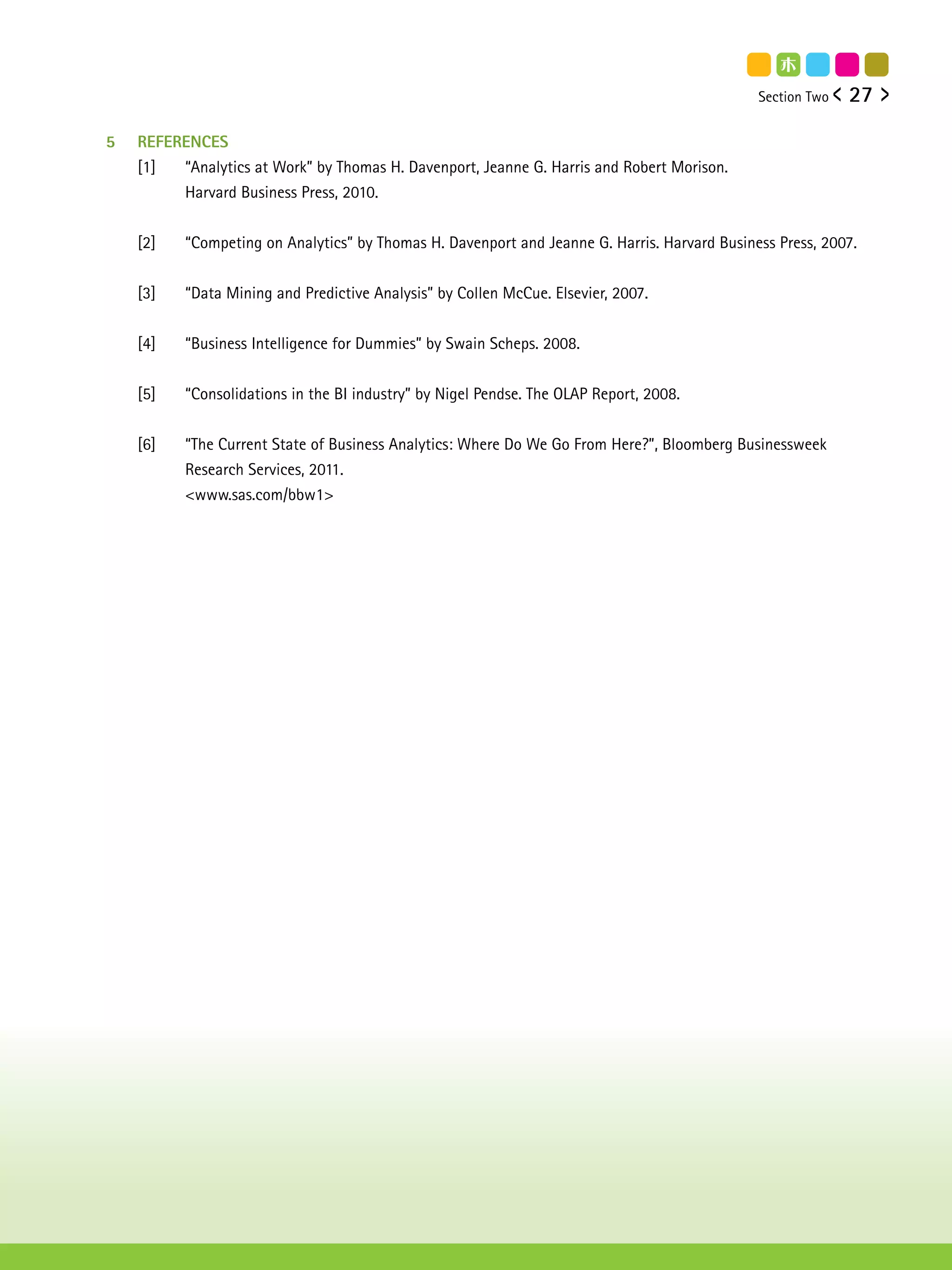 Section Two   27

5   REFERENCES
    [1]  “Analytics at Work” by Thomas H. Davenport, Jeanne G. Harris and Robert Morison.
         Harvard Business Press, 2010.


    [2]   “Competing on Analytics” by Thomas H. Davenport and Jeanne G. Harris. Harvard Business Press, 2007.


    [3]   “Data Mining and Predictive Analysis” by Collen McCue. Elsevier, 2007.


    [4]   “Business Intelligence for Dummies” by Swain Scheps. 2008.


    [5]   “Consolidations in the BI industry” by Nigel Pendse. The OLAP Report, 2008.


    [6]   “The Current State of Business Analytics: Where Do We Go From Here?”, Bloomberg Businessweek
          Research Services, 2011.
          <www.sas.com/bbw1>
 