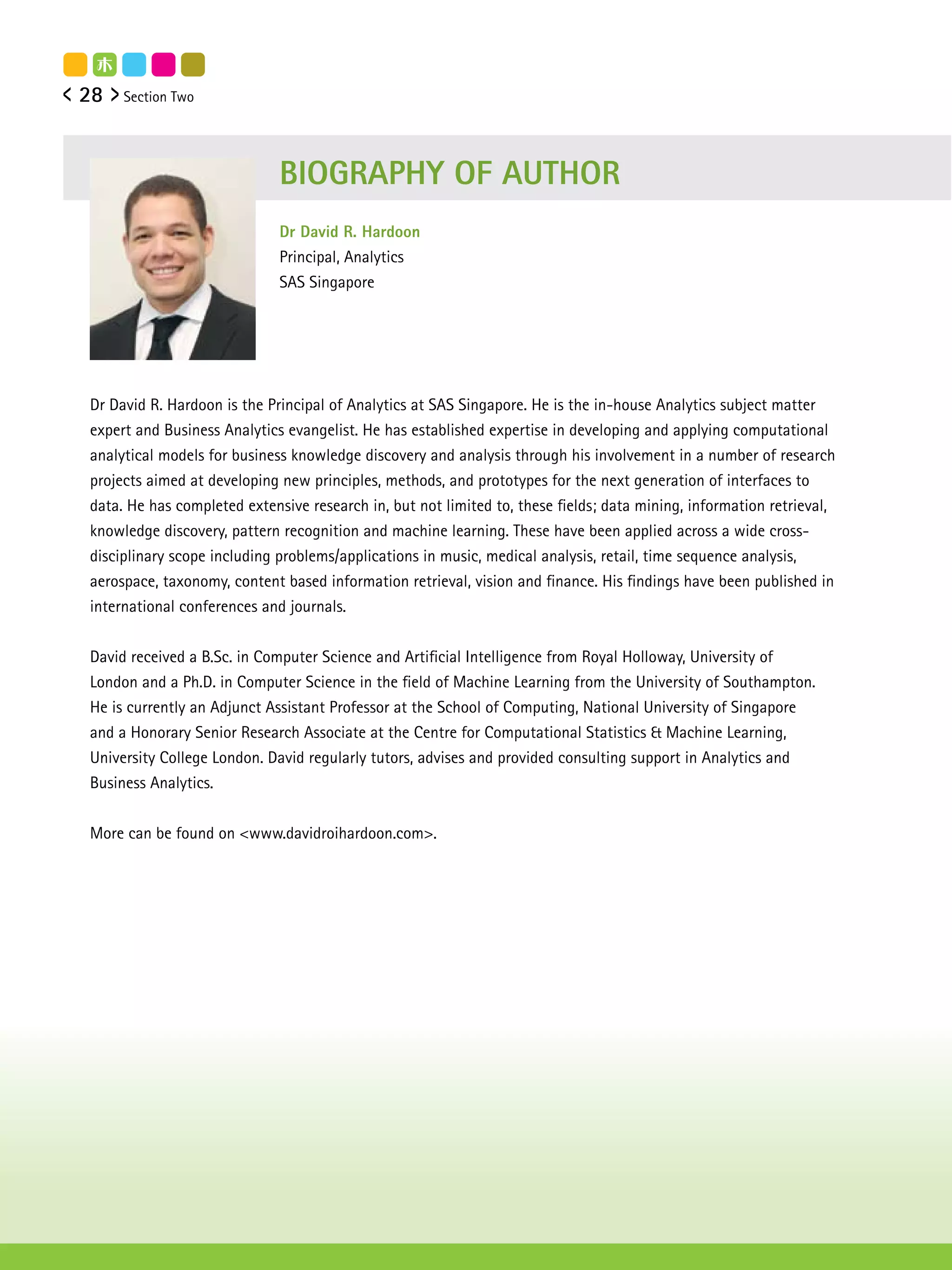 28   Section Two




                             BIOGRAPHY OF AUTHOR
                             Dr David R. Hardoon
                             Principal, Analytics
                             SAS Singapore




Dr David R. Hardoon is the Principal of Analytics at SAS Singapore. He is the in-house Analytics subject matter
expert and Business Analytics evangelist. He has established expertise in developing and applying computational
analytical models for business knowledge discovery and analysis through his involvement in a number of research
projects aimed at developing new principles, methods, and prototypes for the next generation of interfaces to
data. He has completed extensive research in, but not limited to, these fields; data mining, information retrieval,
knowledge discovery, pattern recognition and machine learning. These have been applied across a wide cross-
disciplinary scope including problems/applications in music, medical analysis, retail, time sequence analysis,
aerospace, taxonomy, content based information retrieval, vision and finance. His findings have been published in
international conferences and journals.


David received a B.Sc. in Computer Science and Artificial Intelligence from Royal Holloway, University of
London and a Ph.D. in Computer Science in the field of Machine Learning from the University of Southampton.
He is currently an Adjunct Assistant Professor at the School of Computing, National University of Singapore
and a Honorary Senior Research Associate at the Centre for Computational Statistics & Machine Learning,
University College London. David regularly tutors, advises and provided consulting support in Analytics and
Business Analytics.


More can be found on <www.davidroihardoon.com>.
 