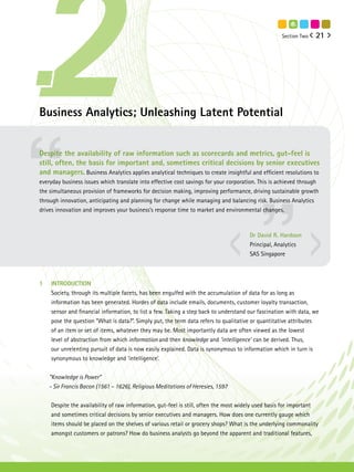 Section Two   21




Business Analytics; Unleashing Latent Potential


Despite the availability of raw information such as scorecards and metrics, gut-feel is
still, often, the basis for important and, sometimes critical decisions by senior executives
and managers. Business Analytics applies analytical techniques to create insightful and efficient resolutions to
everyday business issues which translate into effective cost savings for your corporation. This is achieved through
the simultaneous provision of frameworks for decision making, improving performance, driving sustainable growth
through innovation, anticipating and planning for change while managing and balancing risk. Business Analytics
drives innovation and improves your business’s response time to market and environmental changes.



                                                                                      Dr David R. Hardoon
                                                                                      Principal, Analytics
                                                                                      SAS Singapore



1   INTRODUCTION
    Society, through its multiple facets, has been engulfed with the accumulation of data for as long as
    information has been generated. Hordes of data include emails, documents, customer loyalty transaction,
    sensor and financial information, to list a few. Taking a step back to understand our fascination with data, we
    pose the question “What is data?”. Simply put, the term data refers to qualitative or quantitative attributes
    of an item or set of items, whatever they may be. Most importantly data are often viewed as the lowest
    level of abstraction from which information and then knowledge and ‘intelligence’ can be derived. Thus,
    our unrelenting pursuit of data is now easily explained. Data is synonymous to information which in turn is
    synonymous to knowledge and ‘intelligence’.


    “Knowledge is Power”
    - Sir Francis Bacon (1561 – 1626), Religious Meditations of Heresies, 1597


    Despite the availability of raw information, gut-feel is still, often the most widely used basis for important
    and sometimes critical decisions by senior executives and managers. How does one currently gauge which
    items should be placed on the shelves of various retail or grocery shops? What is the underlying commonality
    amongst customers or patrons? How do business analysts go beyond the apparent and traditional features,
 