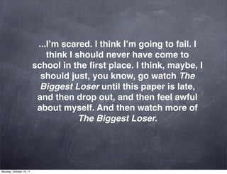 ...I’m scared. I think I’m going to fail. I
                             think I should never have come to
                         school in the ﬁrst place. I think, maybe, I
                           should just, you know, go watch The
                           Biggest Loser until this paper is late,
                          and then drop out, and then feel awful
                          about myself. And then watch more of
                                      The Biggest Loser.




Monday, October 10, 11
 