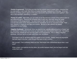 •Points of agreement.  Try to ﬁnd one idea that the authors seem to agree upon—examine how
                         this idea works in both texts, then think a bit about the larger implications of this idea.  If it’s true
                         that two (or three) authors agree on this point, how do the rest of their ideas work together?  And
                         why is this important, interesting, or notable?

                         •Points of conﬂict.  Alternately, you can seek out an idea that two or three of the authors seem to
                         feel differently about.  Examine the contested idea in each text, then think about the larger
                         implications of this disagreement.  You don’t need to “side” with one author or the other, a
                         nuanced discussion of the disagreement and its importance can be an argument in itself.  Feel
                         free, however, to argue for one idea over another.  Be sure to also address the deeper
                         implications of your ﬁnding.

                         •Hegelian Synthesis.  Sometimes, when we examine two radically different points (a “thesis” and
                         an “antithesis”), we ﬁnd that there exists an even larger truth that contains them both—that allows
                         both to be true, despite the fact that they seem to be contradictory.  This is called a Hegelian
                         synthesis.  And you can try to build one of your own, as follows:

                            Find ideas in two (or all three) texts that appear to be in conﬂict.  Ideally, these are arguments
                            that both seem to be true—even though they seem to be in conﬂict.

                            Ask yourself:  if two conﬂicting ideas are true, what larger truth, somewhere above them, must
                            exist?

                            Write a paper that explores the two ideas, the conﬂict between them, and the larger truth that
                            unites them both.




Monday, October 10, 11
 