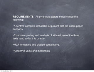 REQUIREMENTS:  All synthesis papers must include the
                         following:

                         •A central, complex, debatable argument that the entire paper
                         supports.

                         •Extensive quoting and analysis of at least two of the three
                         texts read so far this quarter.

                         •MLA formatting and citation conventions.

                         •Academic voice and mechanics




Monday, October 10, 11
 