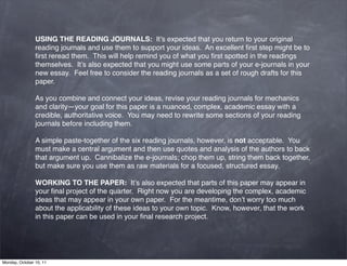 USING THE READING JOURNALS:  It’s expected that you return to your original
                reading journals and use them to support your ideas.  An excellent ﬁrst step might be to
                ﬁrst reread them.  This will help remind you of what you ﬁrst spotted in the readings
                themselves.  It’s also expected that you might use some parts of your e-journals in your
                new essay.  Feel free to consider the reading journals as a set of rough drafts for this
                paper.

                As you combine and connect your ideas, revise your reading journals for mechanics
                and clarity—your goal for this paper is a nuanced, complex, academic essay with a
                credible, authoritative voice.  You may need to rewrite some sections of your reading
                journals before including them.

                A simple paste-together of the six reading journals, however, is not acceptable.  You
                must make a central argument and then use quotes and analysis of the authors to back
                that argument up.  Cannibalize the e-journals; chop them up, string them back together,
                but make sure you use them as raw materials for a focused, structured essay.

                WORKING TO THE PAPER:  It’s also expected that parts of this paper may appear in
                your ﬁnal project of the quarter.  Right now you are developing the complex, academic
                ideas that may appear in your own paper.  For the meantime, don’t worry too much
                about the applicability of these ideas to your own topic.  Know, however, that the work
                in this paper can be used in your ﬁnal research project.




Monday, October 10, 11
 