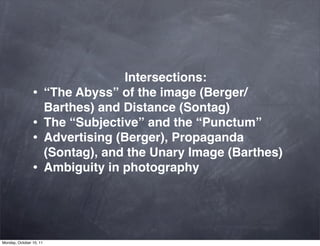Intersections:
                •        “The Abyss” of the image (Berger/
                         Barthes) and Distance (Sontag)
                •        The “Subjective” and the “Punctum”
                •        Advertising (Berger), Propaganda
                         (Sontag), and the Unary Image (Barthes)
                •        Ambiguity in photography




Monday, October 10, 11
 