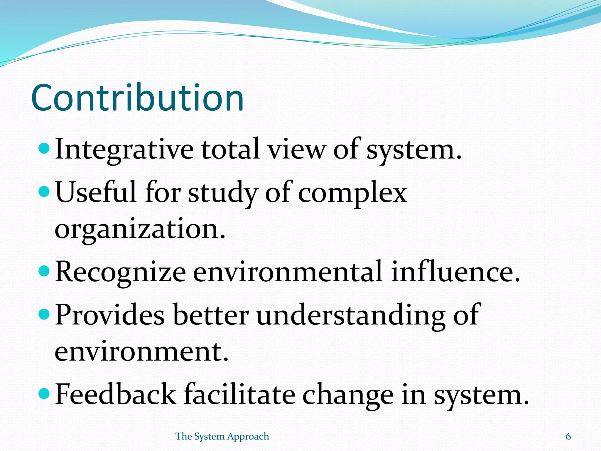Contribution
Integrative total view of system.
Useful for study of complex
organization.
Recognize environmental influence.
Provides better understanding of
environment.
Feedback facilitate change in system.
6The System Approach