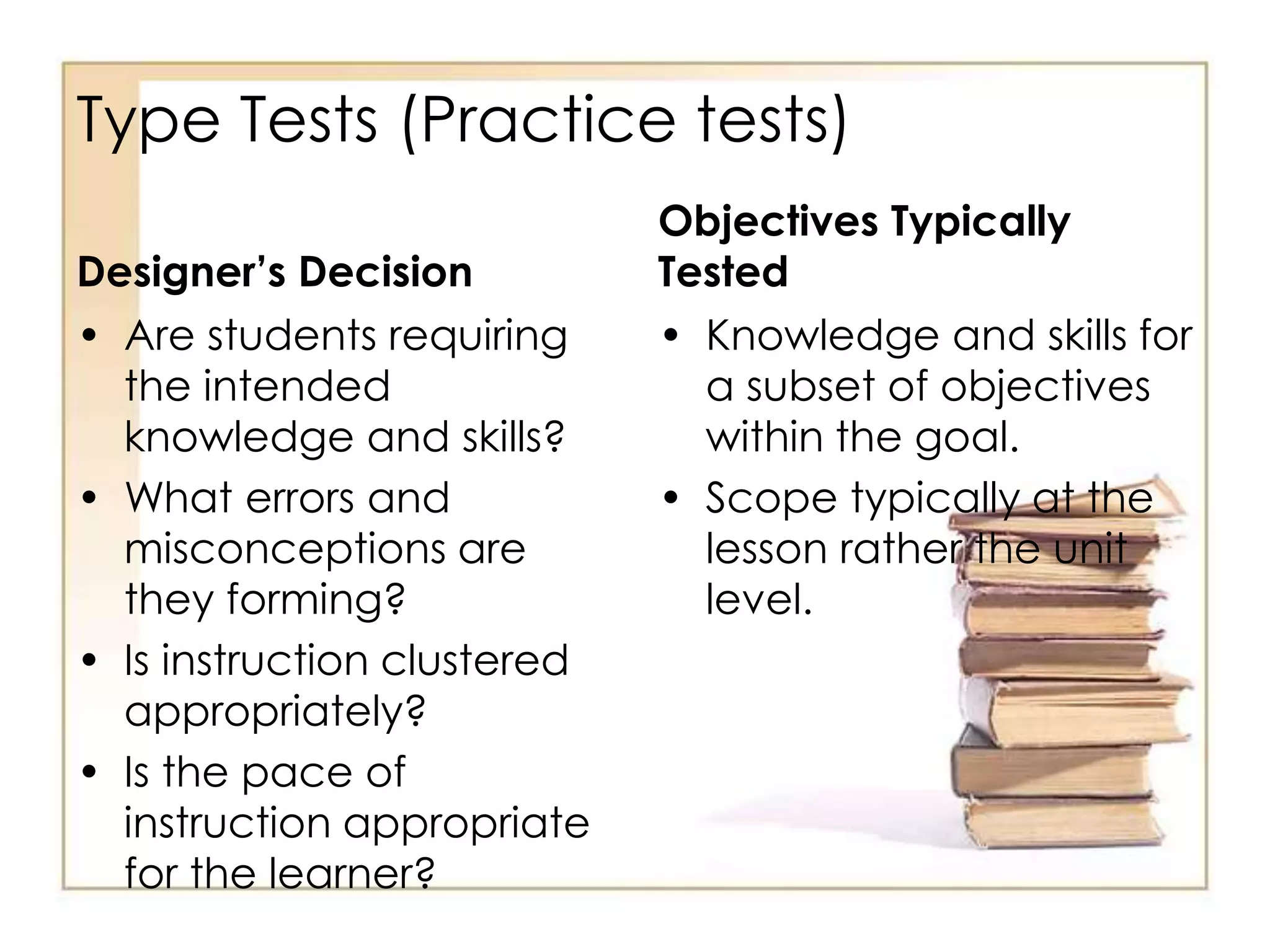 Type Tests (Practice tests)
Designer’s Decision
• Are students requiring
the intended
knowledge and skills?
• What errors and
misconceptions are
they forming?
• Is instruction clustered
appropriately?
• Is the pace of
instruction appropriate
for the learner?
Objectives Typically
Tested
• Knowledge and skills for
a subset of objectives
within the goal.
• Scope typically at the
lesson rather the unit
level.
 