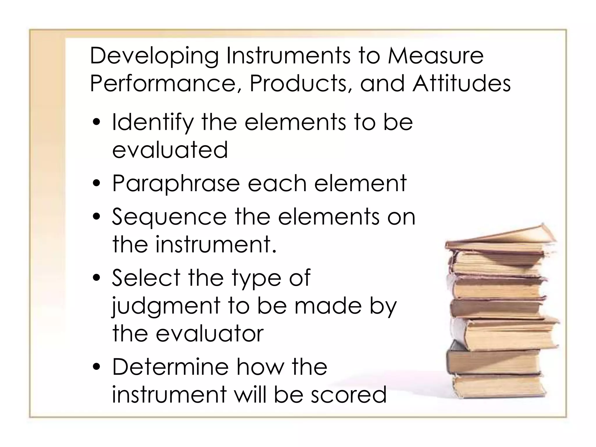 Developing Instruments to Measure
Performance, Products, and Attitudes
• Identify the elements to be
evaluated
• Paraphrase each element
• Sequence the elements on
the instrument.
• Select the type of
judgment to be made by
the evaluator
• Determine how the
instrument will be scored
 