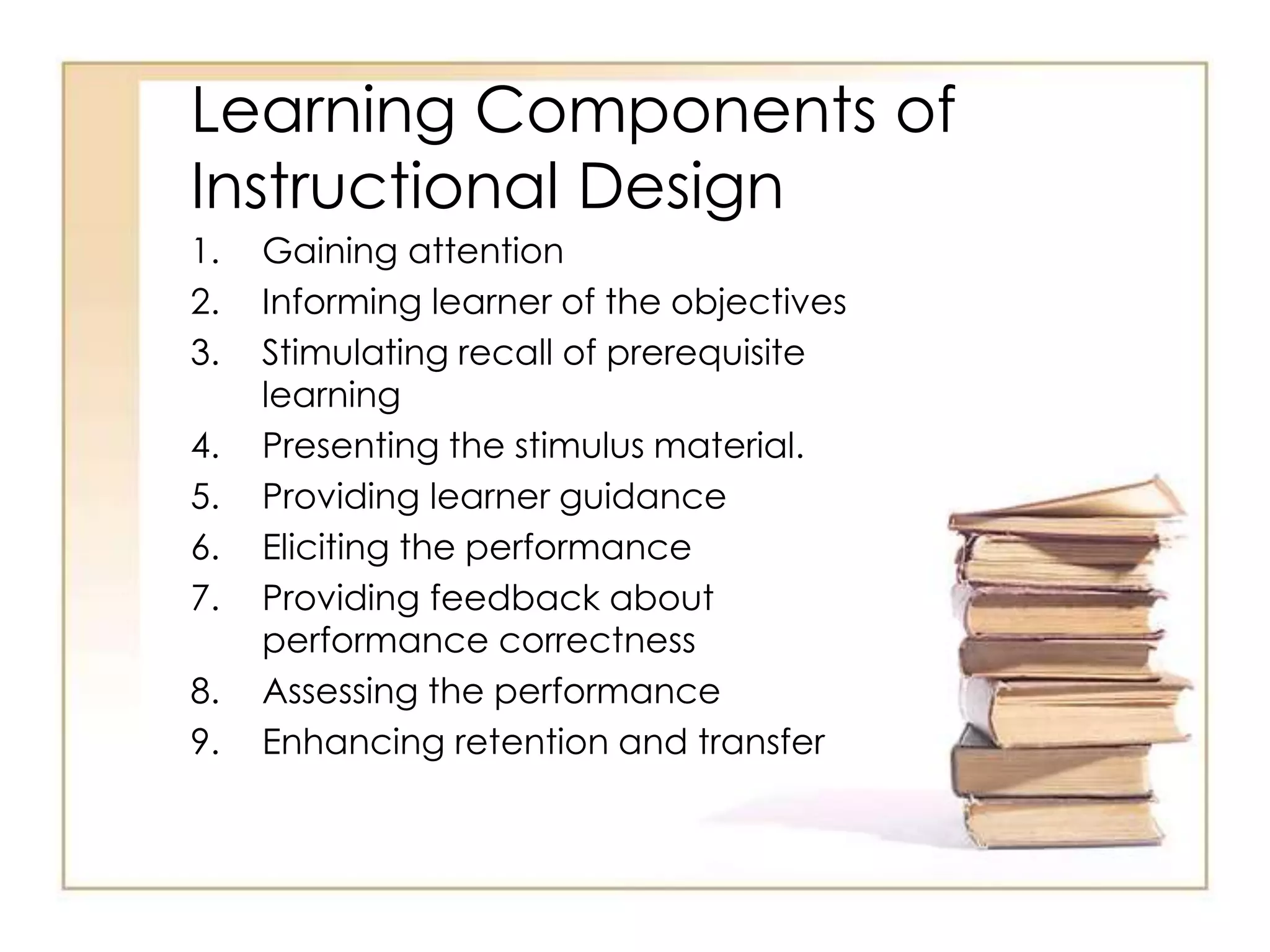 Learning Components of
Instructional Design
1. Gaining attention
2. Informing learner of the objectives
3. Stimulating recall of prerequisite
learning
4. Presenting the stimulus material.
5. Providing learner guidance
6. Eliciting the performance
7. Providing feedback about
performance correctness
8. Assessing the performance
9. Enhancing retention and transfer
 