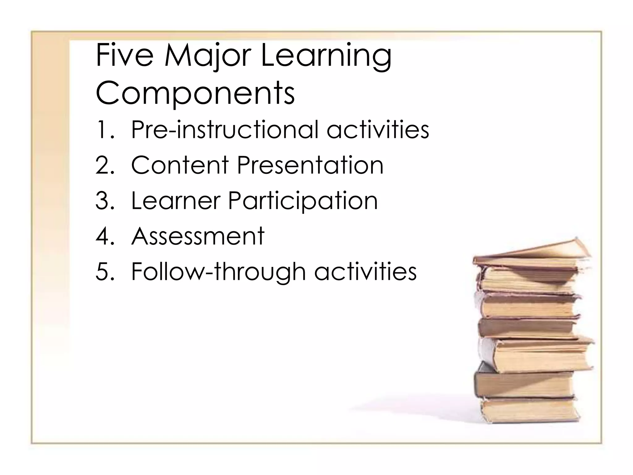 Five Major Learning
Components
1. Pre-instructional activities
2. Content Presentation
3. Learner Participation
4. Assessment
5. Follow-through activities
 