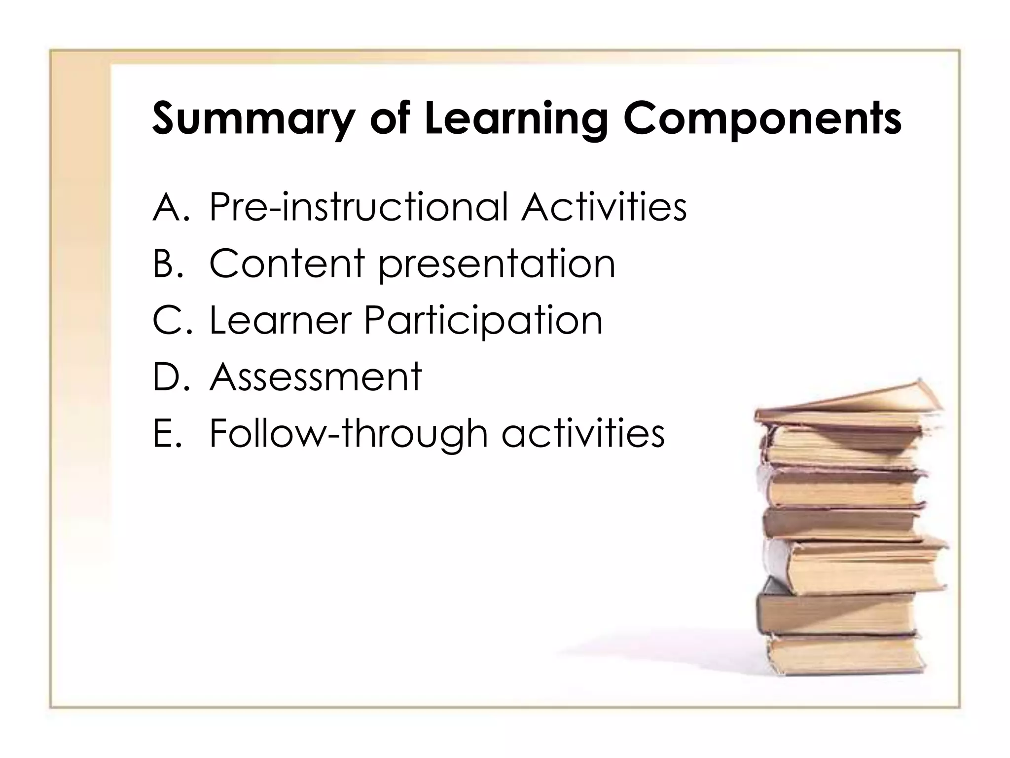 Summary of Learning Components
A. Pre-instructional Activities
B. Content presentation
C. Learner Participation
D. Assessment
E. Follow-through activities
 