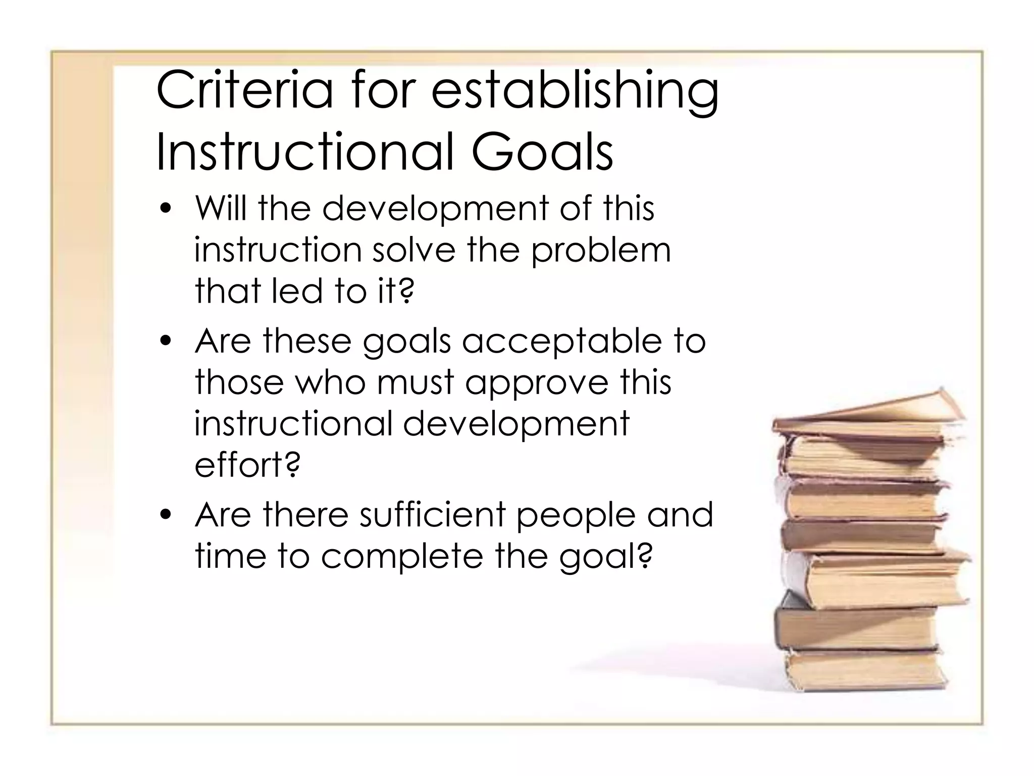 Criteria for establishing
Instructional Goals
• Will the development of this
instruction solve the problem
that led to it?
• Are these goals acceptable to
those who must approve this
instructional development
effort?
• Are there sufficient people and
time to complete the goal?
 