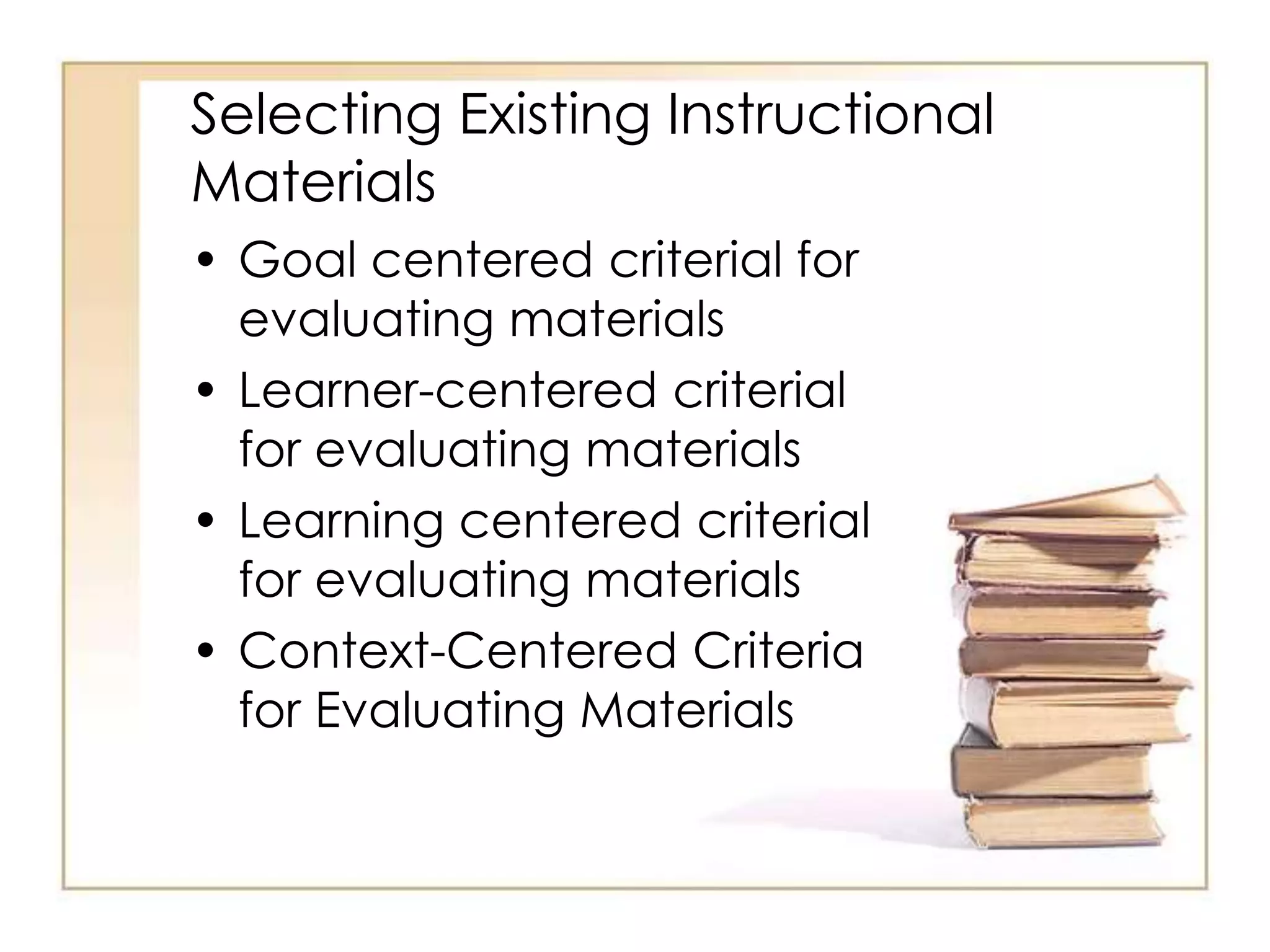 Selecting Existing Instructional
Materials
• Goal centered criterial for
evaluating materials
• Learner-centered criterial
for evaluating materials
• Learning centered criterial
for evaluating materials
• Context-Centered Criteria
for Evaluating Materials
 