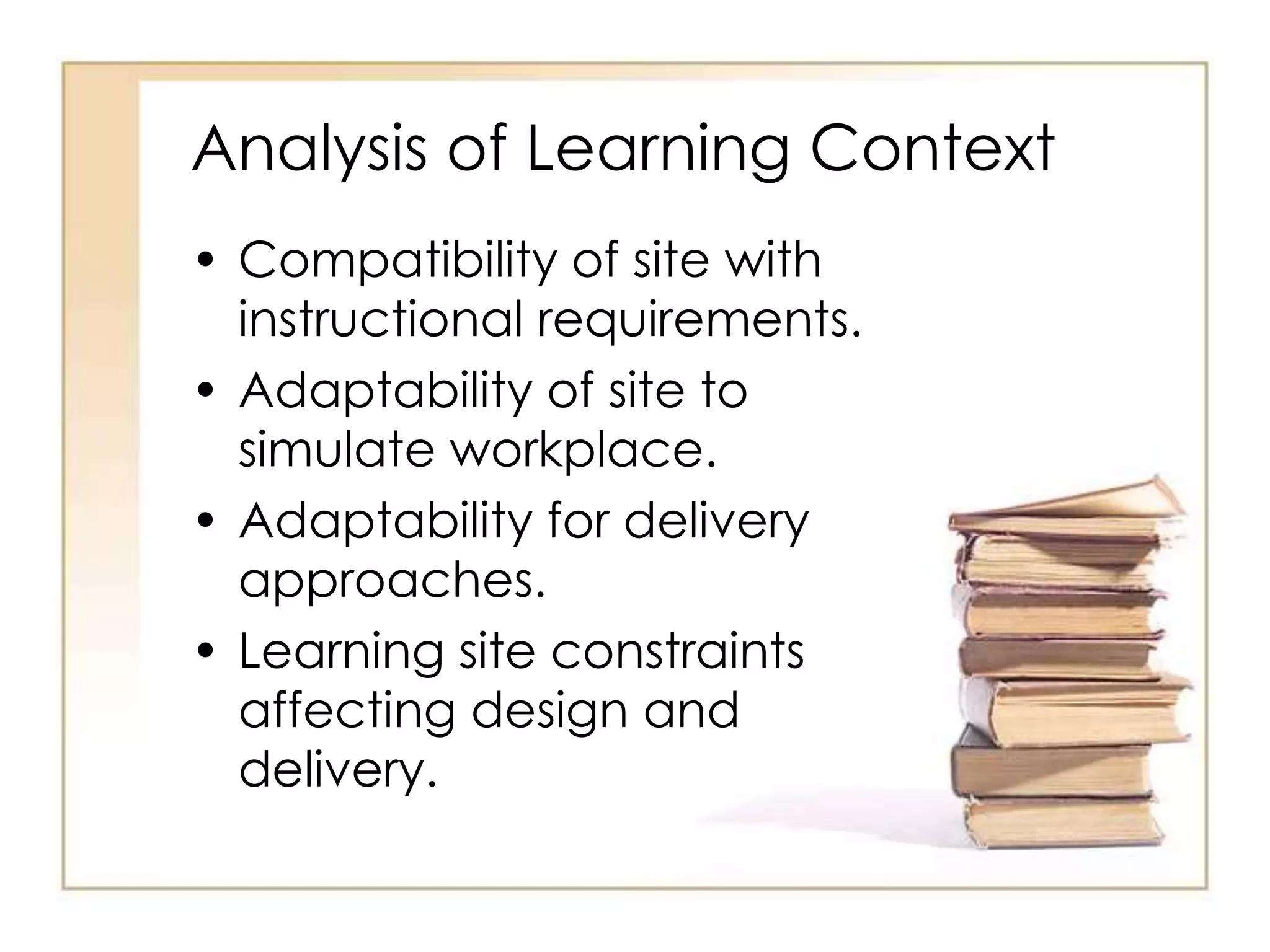 Analysis of Learning Context
• Compatibility of site with
instructional requirements.
• Adaptability of site to
simulate workplace.
• Adaptability for delivery
approaches.
• Learning site constraints
affecting design and
delivery.
 