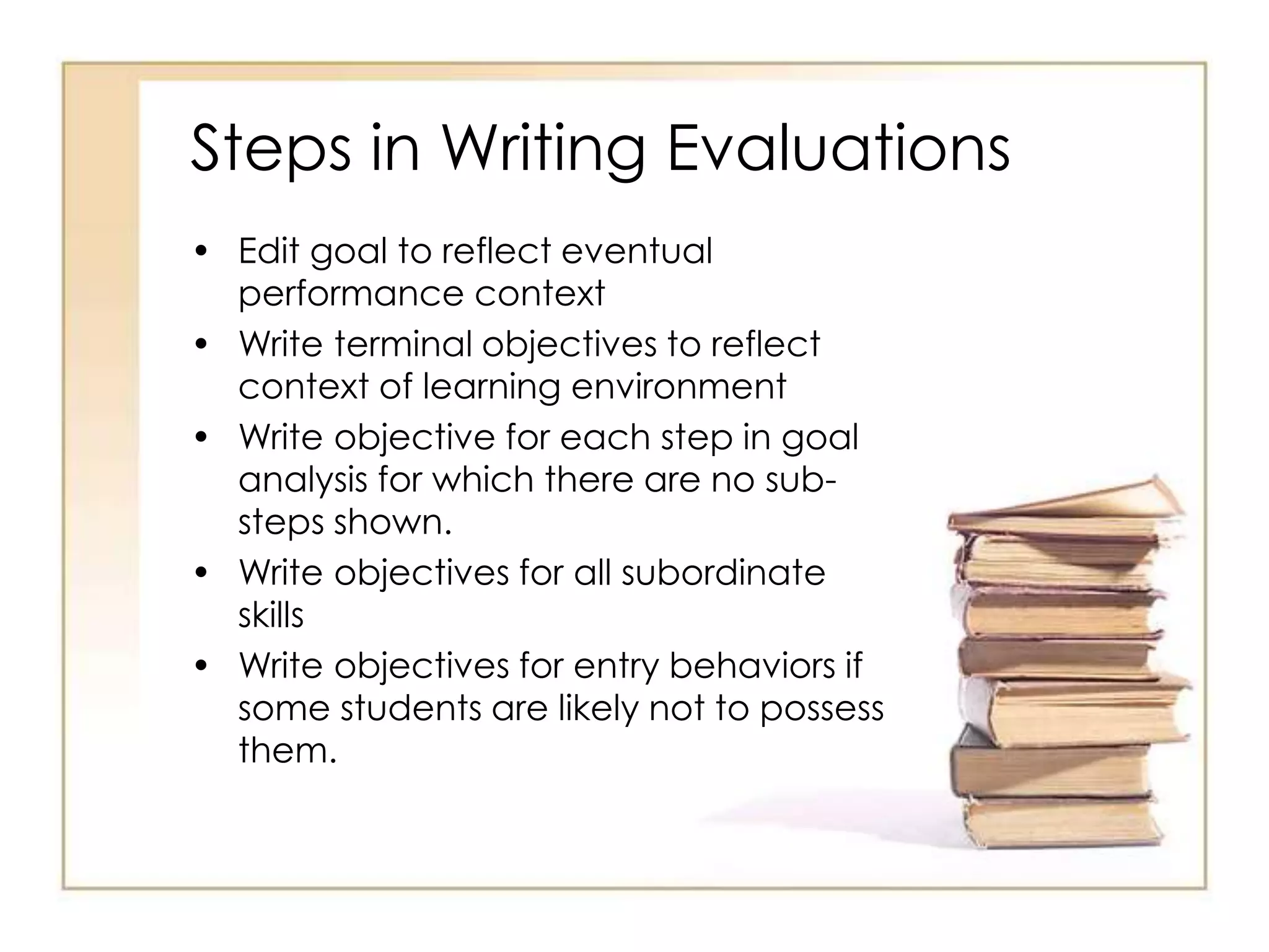 Steps in Writing Evaluations
• Edit goal to reflect eventual
performance context
• Write terminal objectives to reflect
context of learning environment
• Write objective for each step in goal
analysis for which there are no sub-
steps shown.
• Write objectives for all subordinate
skills
• Write objectives for entry behaviors if
some students are likely not to possess
them.
 