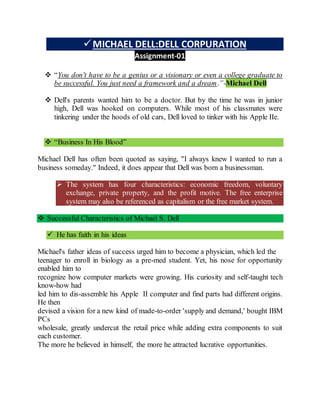 MICHAEL DELL:DELL CORPURATION
Assignment-01
 “You don't have to be a genius or a visionary or even a college graduate to
be successful. You just need a framework and a dream.”-Michael Dell
 Dell's parents wanted him to be a doctor. But by the time he was in junior
high, Dell was hooked on computers. While most of his classmates were
tinkering under the hoods of old cars, Dell loved to tinker with his Apple IIe.
 “Business In His Blood”
Michael Dell has often been quoted as saying, "I always knew I wanted to run a
business someday." Indeed, it does appear that Dell was born a businessman.
 The system has four characteristics: economic freedom, voluntary
exchange, private property, and the profit motive. The free enterprise
system may also be referenced as capitalism or the free market system.
 Successful Characteristics of Michael S. Dell
 He has faith in his ideas
Michael's father ideas of success urged him to become a physician, which led the
teenager to enroll in biology as a pre-med student. Yet, his nose for opportunity
enabled him to
recognize how computer markets were growing. His curiosity and self-taught tech
know-how had
led him to dis-assemble his Apple II computer and find parts had different origins.
He then
devised a vision for a new kind of made-to-order 'supply and demand,' bought IBM
PCs
wholesale, greatly undercut the retail price while adding extra components to suit
each customer.
The more he believed in himself, the more he attracted lucrative opportunities.
 