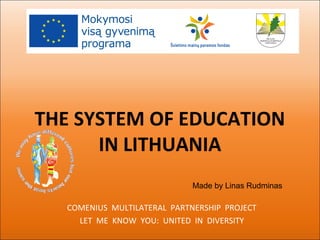 THE SYSTEM OF EDUCATION
IN LITHUANIA
COMENIUS MULTILATERAL PARTNERSHIP PROJECT
LET ME KNOW YOU: UNITED IN DIVERSITY
Made by Linas Rudminas
 
