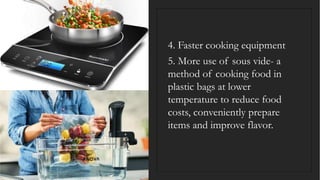 4. Faster cooking equipment
5. More use of sous vide- a
method of cooking food in
plastic bags at lower
temperature to reduce food
costs, conveniently prepare
items and improve flavor.
 