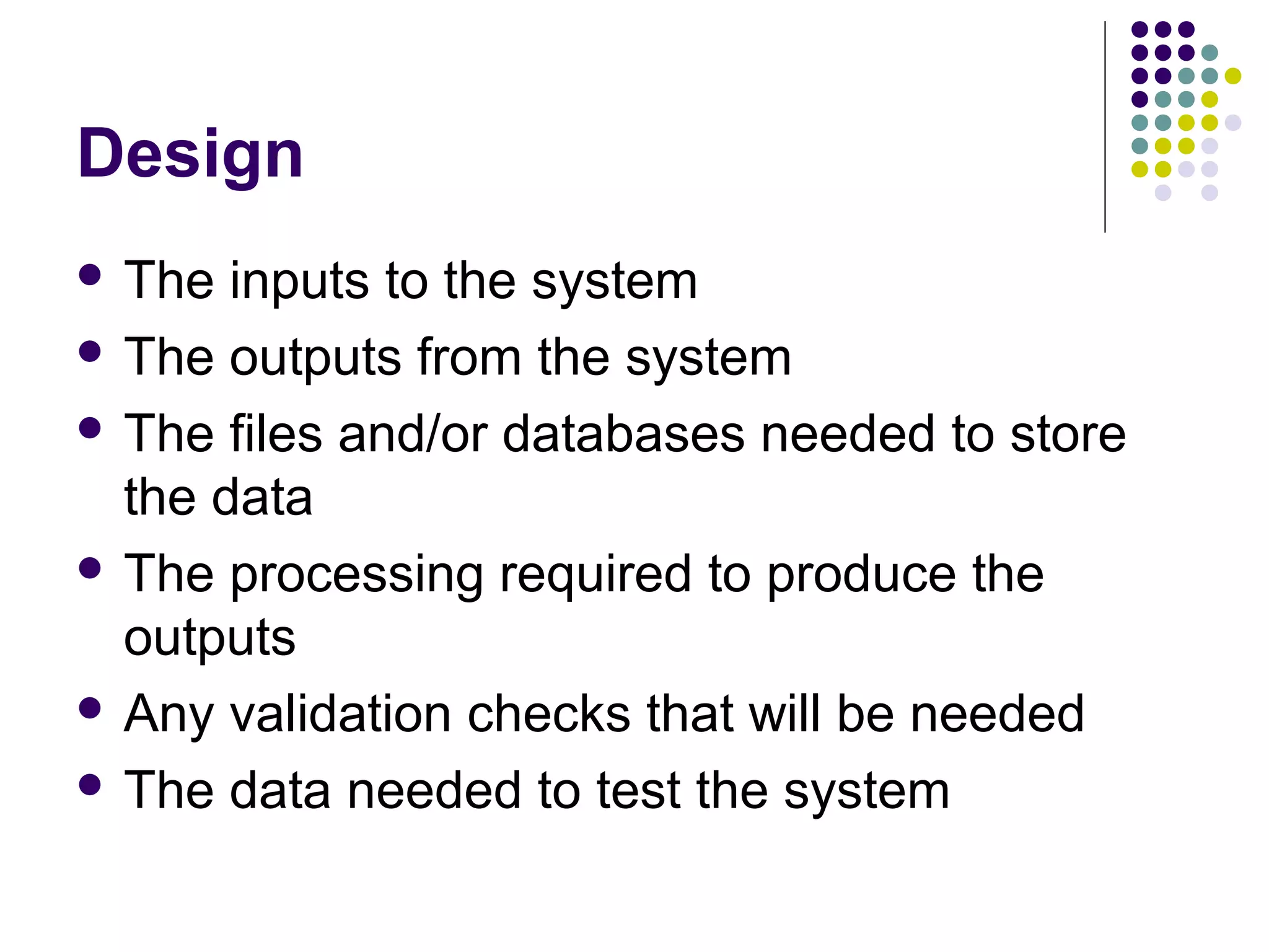 Design
 The  inputs to the system
 The outputs from the system

 The files and/or databases needed to store
  the data
 The processing required to produce the
  outputs
 Any validation checks that will be needed

 The data needed to test the system
 