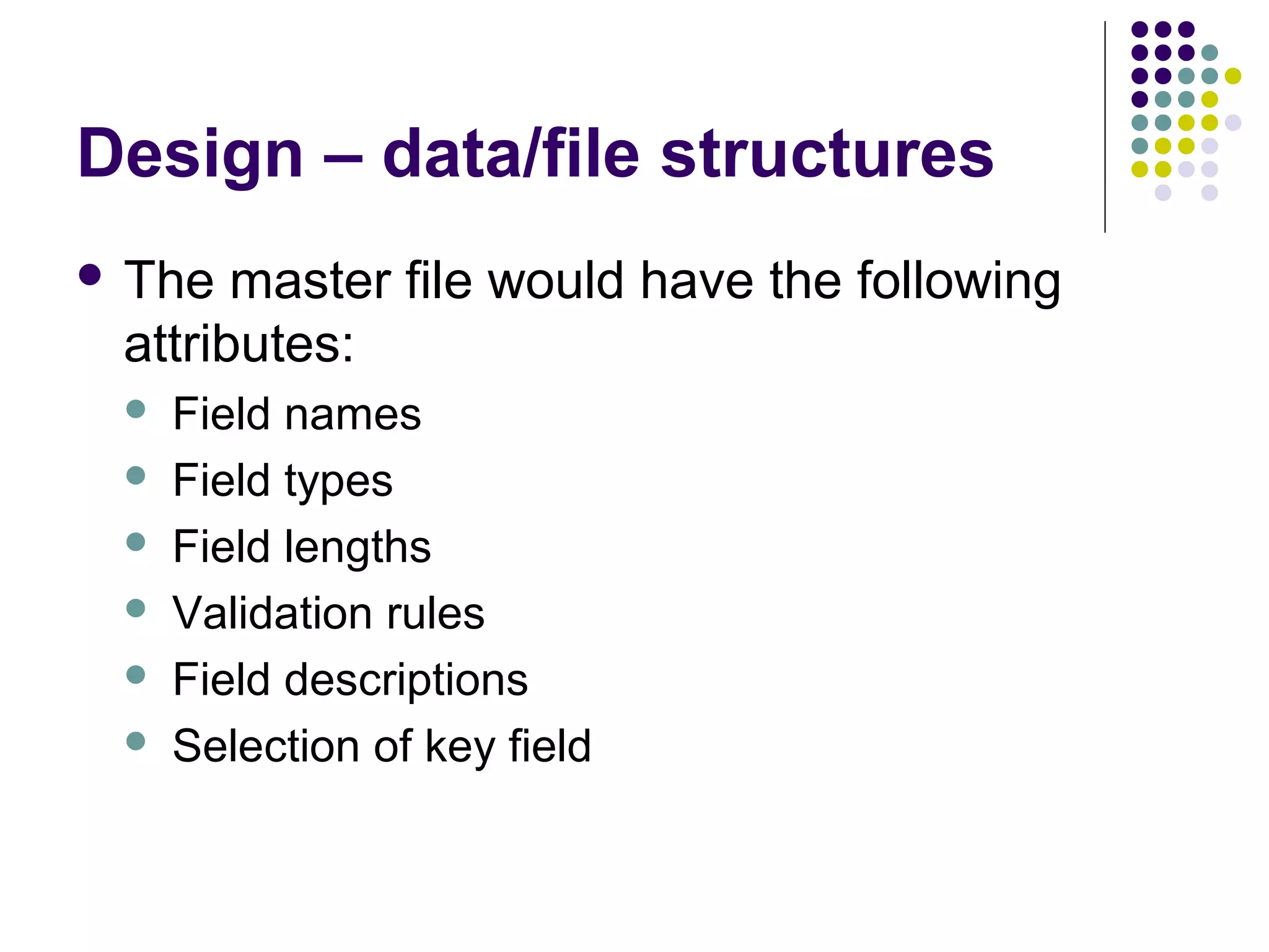 Design – data/file structures
 The  master file would have the following
 attributes:
    Field names
    Field types
    Field lengths
    Validation rules
    Field descriptions
    Selection of key field
 