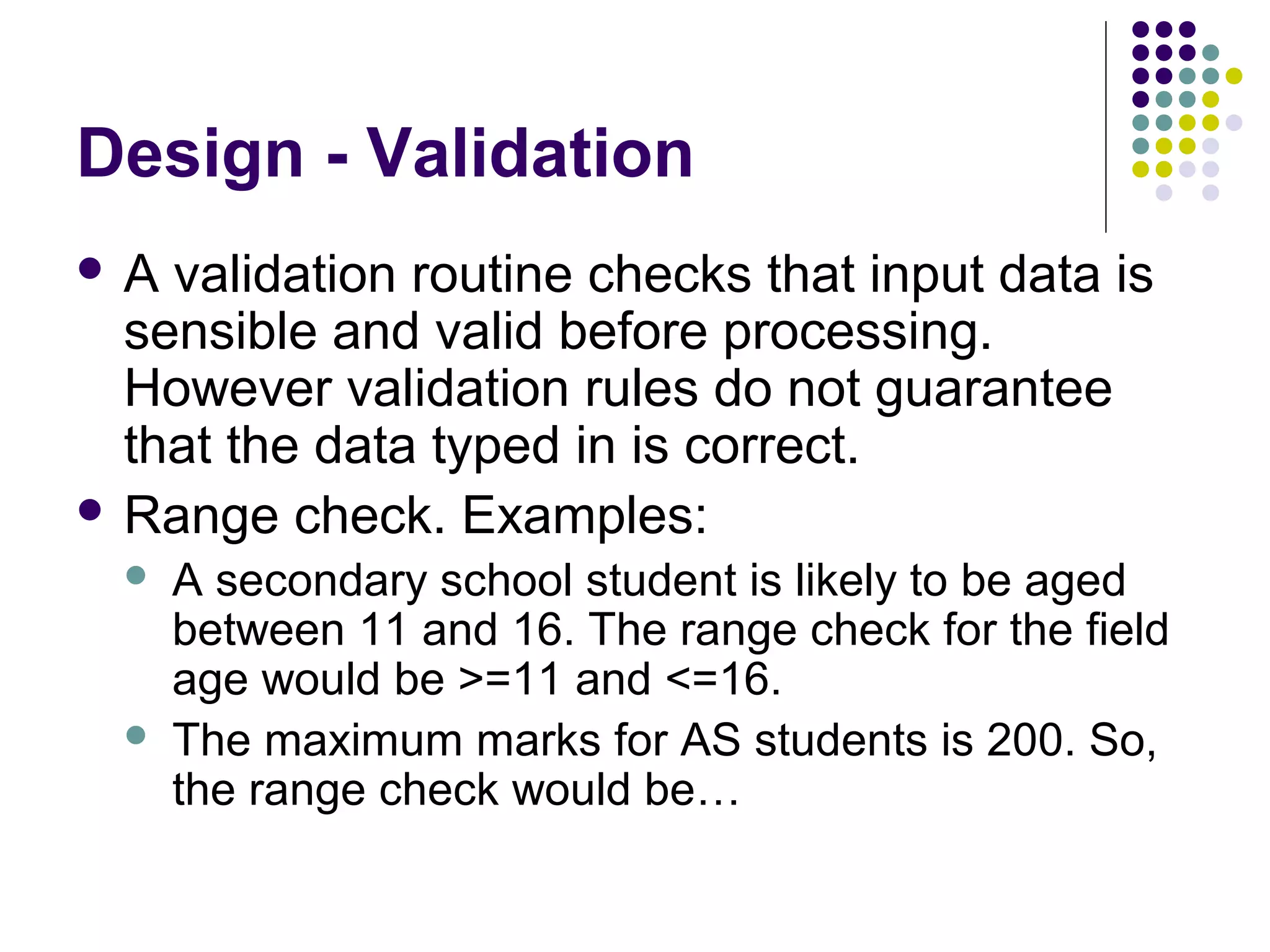 Design - Validation
A  validation routine checks that input data is
  sensible and valid before processing.
  However validation rules do not guarantee
  that the data typed in is correct.
 Range check. Examples:
     A secondary school student is likely to be aged
      between 11 and 16. The range check for the field
      age would be >=11 and <=16.
     The maximum marks for AS students is 200. So,
      the range check would be…
 