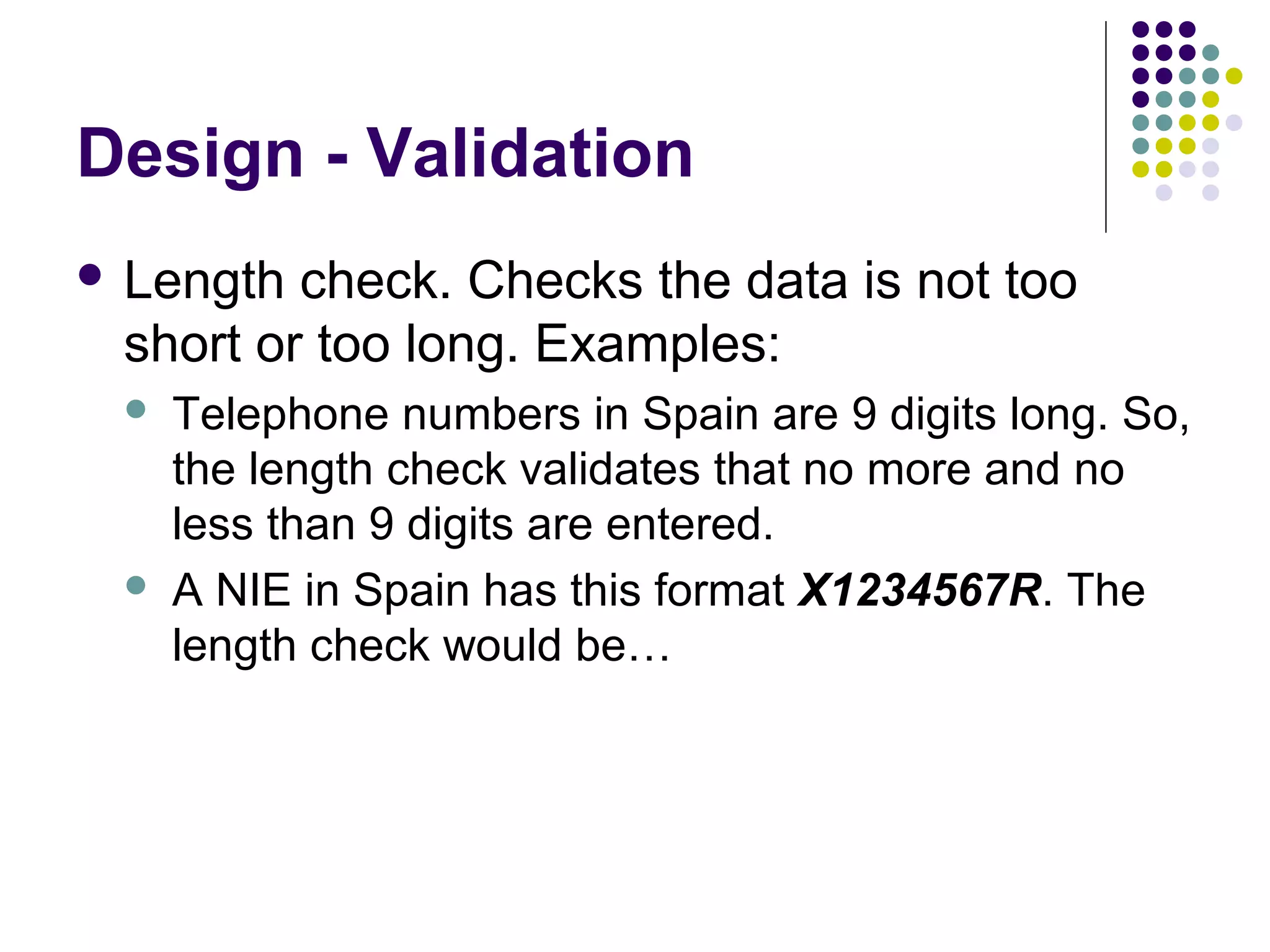 Design - Validation
 Length check. Checks the data is not too
 short or too long. Examples:
    Telephone numbers in Spain are 9 digits long. So,
     the length check validates that no more and no
     less than 9 digits are entered.
    A NIE in Spain has this format X1234567R. The
     length check would be…
 