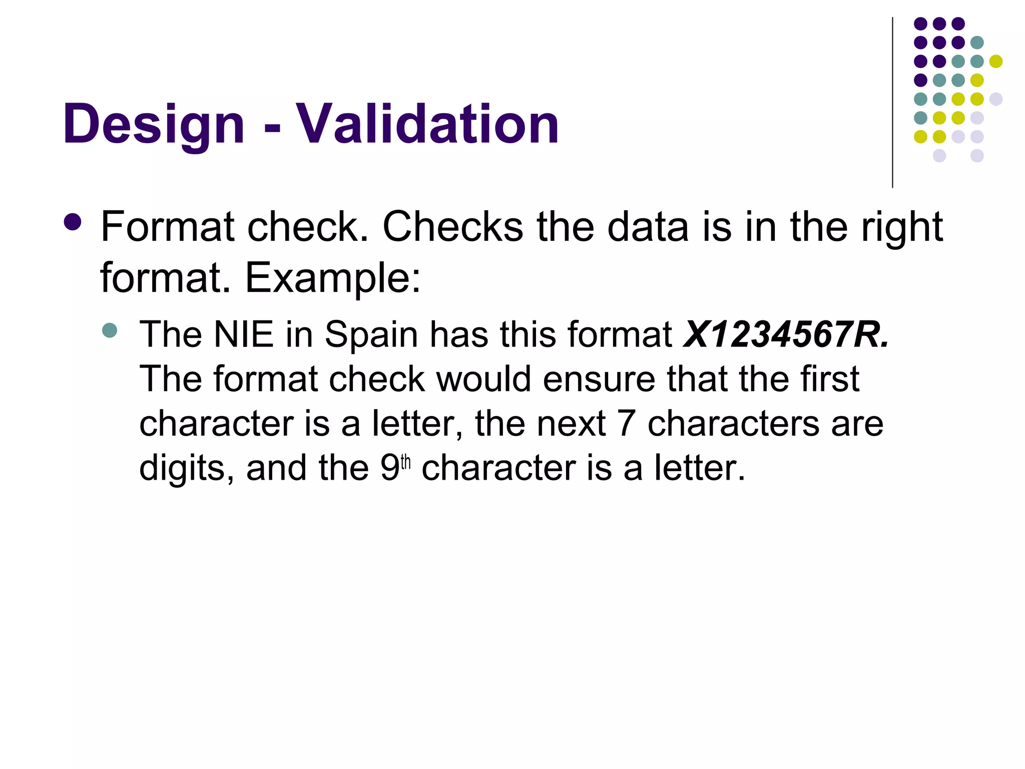 Design - Validation
 Format check. Checks the data is in the right
 format. Example:
    The NIE in Spain has this format X1234567R.
     The format check would ensure that the first
     character is a letter, the next 7 characters are
     digits, and the 9th character is a letter.
 