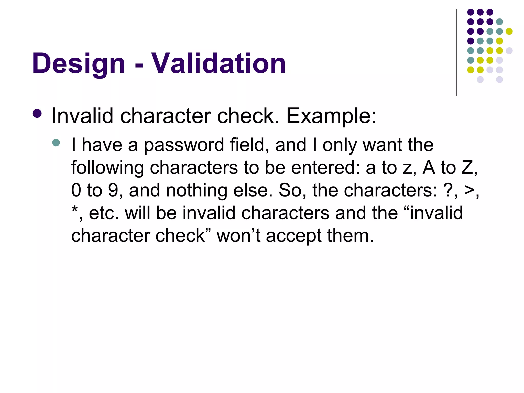 Design - Validation
 Invalid   character check. Example:
     I have a password field, and I only want the
      following characters to be entered: a to z, A to Z,
      0 to 9, and nothing else. So, the characters: ?, >,
      *, etc. will be invalid characters and the “invalid
      character check” won’t accept them.
 