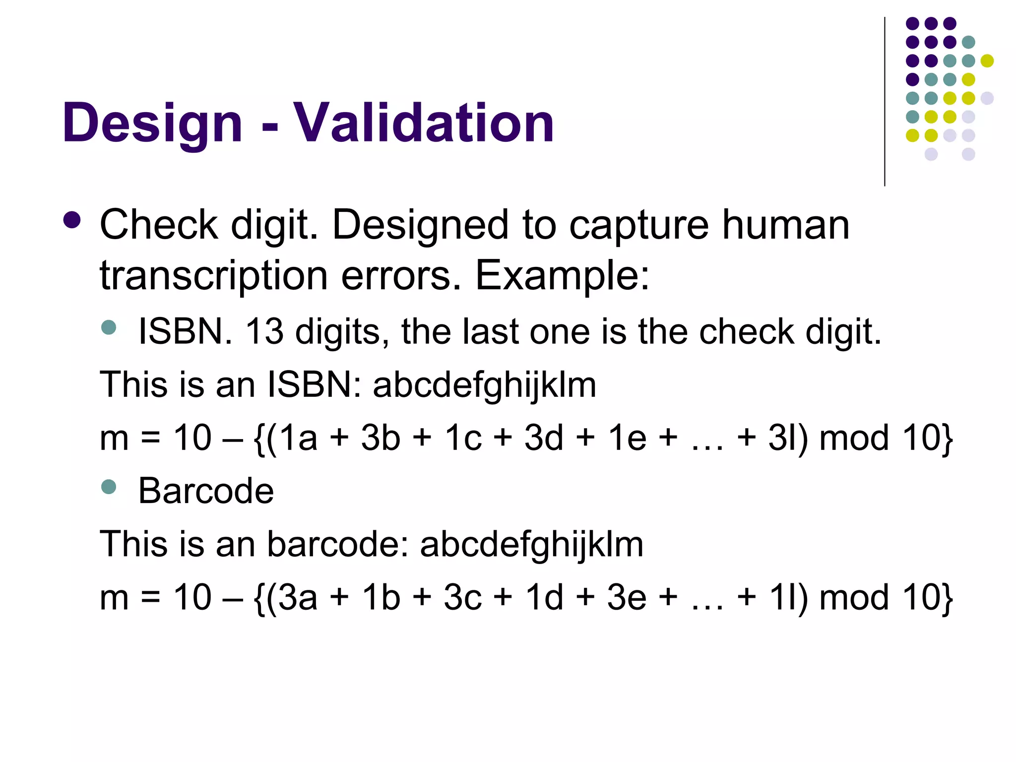 Design - Validation
 Check digit. Designed to capture human
 transcription errors. Example:
  ISBN. 13 digits, the last one is the check digit.
 This is an ISBN: abcdefghijklm
 m = 10 – {(1a + 3b + 1c + 3d + 1e + … + 3l) mod 10}
  Barcode

 This is an barcode: abcdefghijklm
 m = 10 – {(3a + 1b + 3c + 1d + 3e + … + 1l) mod 10}
 