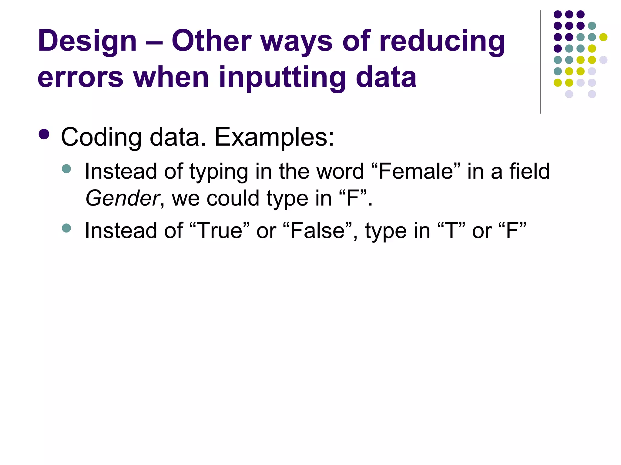 Design – Other ways of reducing
errors when inputting data
 Coding   data. Examples:
    Instead of typing in the word “Female” in a field
     Gender, we could type in “F”.
    Instead of “True” or “False”, type in “T” or “F”
 