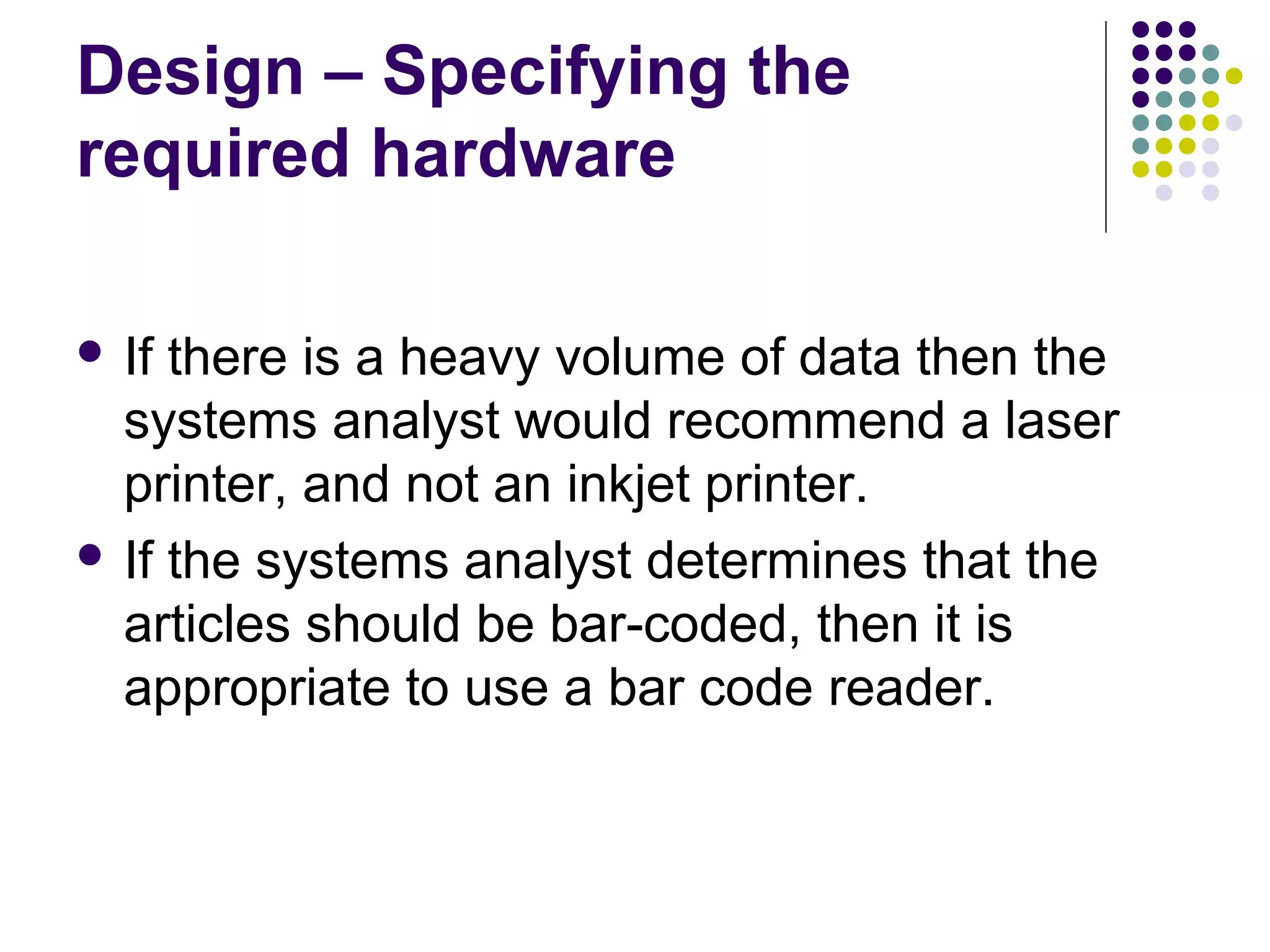 Design – Specifying the
required hardware

 If there is a heavy volume of data then the
  systems analyst would recommend a laser
  printer, and not an inkjet printer.
 If the systems analyst determines that the
  articles should be bar-coded, then it is
  appropriate to use a bar code reader.
 