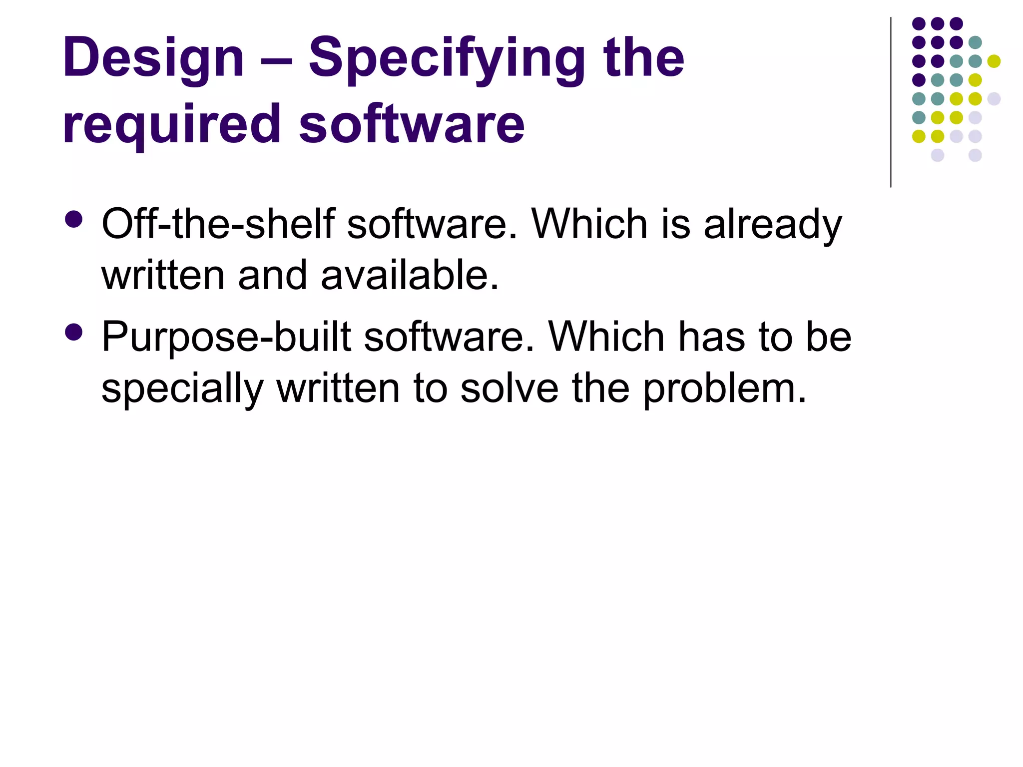 Design – Specifying the
required software
 Off-the-shelf software. Which is already
  written and available.
 Purpose-built software. Which has to be
  specially written to solve the problem.
 