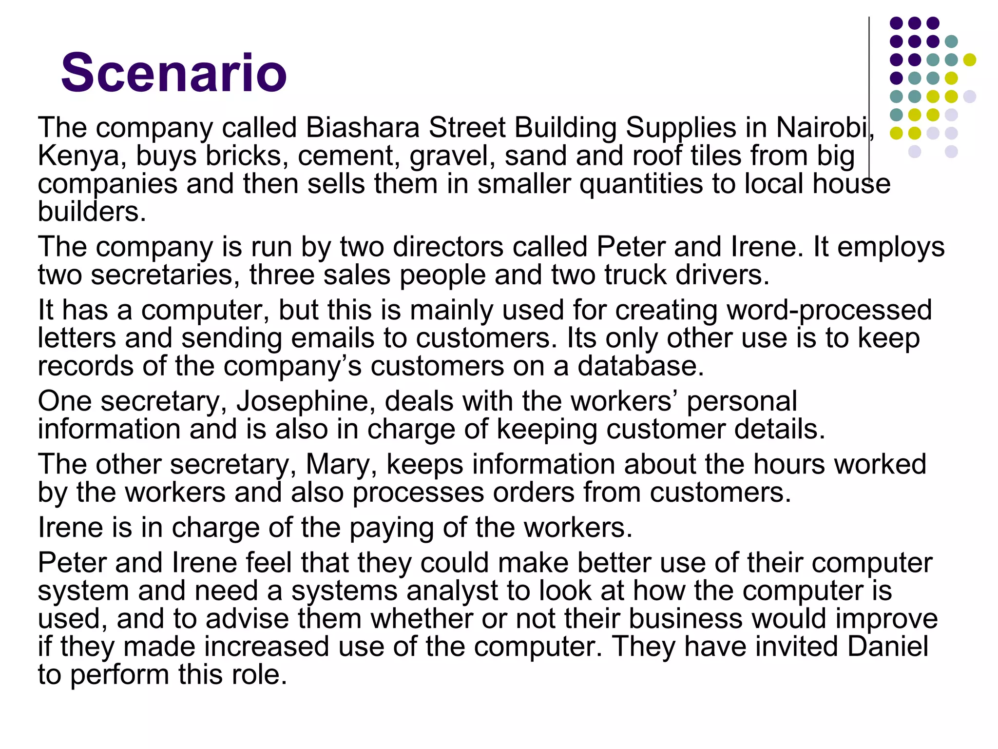 Scenario
The company called Biashara Street Building Supplies in Nairobi,
Kenya, buys bricks, cement, gravel, sand and roof tiles from big
companies and then sells them in smaller quantities to local house
builders.
The company is run by two directors called Peter and Irene. It employs
two secretaries, three sales people and two truck drivers.
It has a computer, but this is mainly used for creating word-processed
letters and sending emails to customers. Its only other use is to keep
records of the company’s customers on a database.
One secretary, Josephine, deals with the workers’ personal
information and is also in charge of keeping customer details.
The other secretary, Mary, keeps information about the hours worked
by the workers and also processes orders from customers.
Irene is in charge of the paying of the workers.
Peter and Irene feel that they could make better use of their computer
system and need a systems analyst to look at how the computer is
used, and to advise them whether or not their business would improve
if they made increased use of the computer. They have invited Daniel
to perform this role.
 