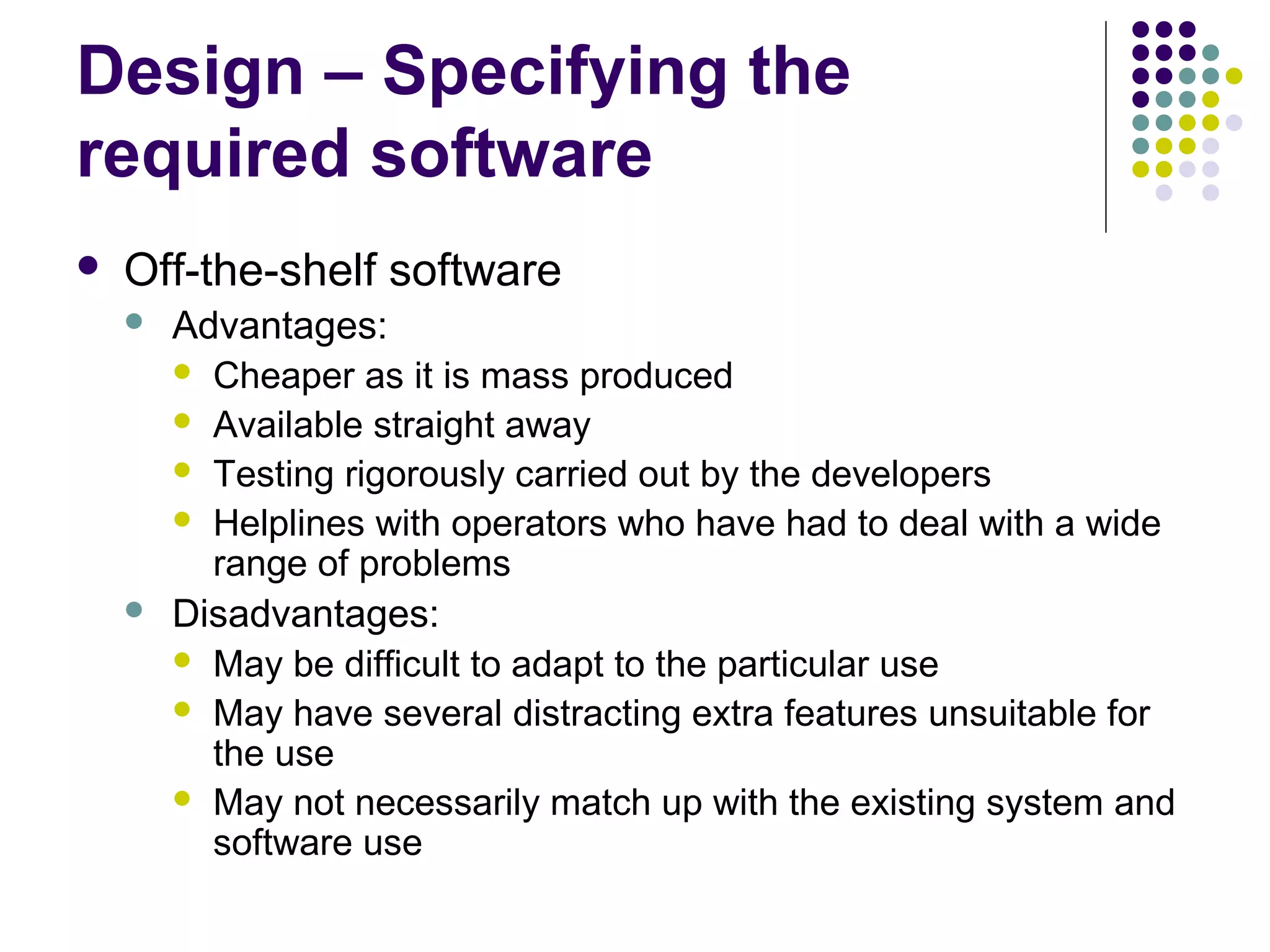 Design – Specifying the
required software
   Off-the-shelf software
       Advantages:
         Cheaper as it is mass produced
         Available straight away
         Testing rigorously carried out by the developers
         Helplines with operators who have had to deal with a wide
          range of problems
       Disadvantages:
         May be difficult to adapt to the particular use
         May have several distracting extra features unsuitable for
          the use
         May not necessarily match up with the existing system and
          software use
 