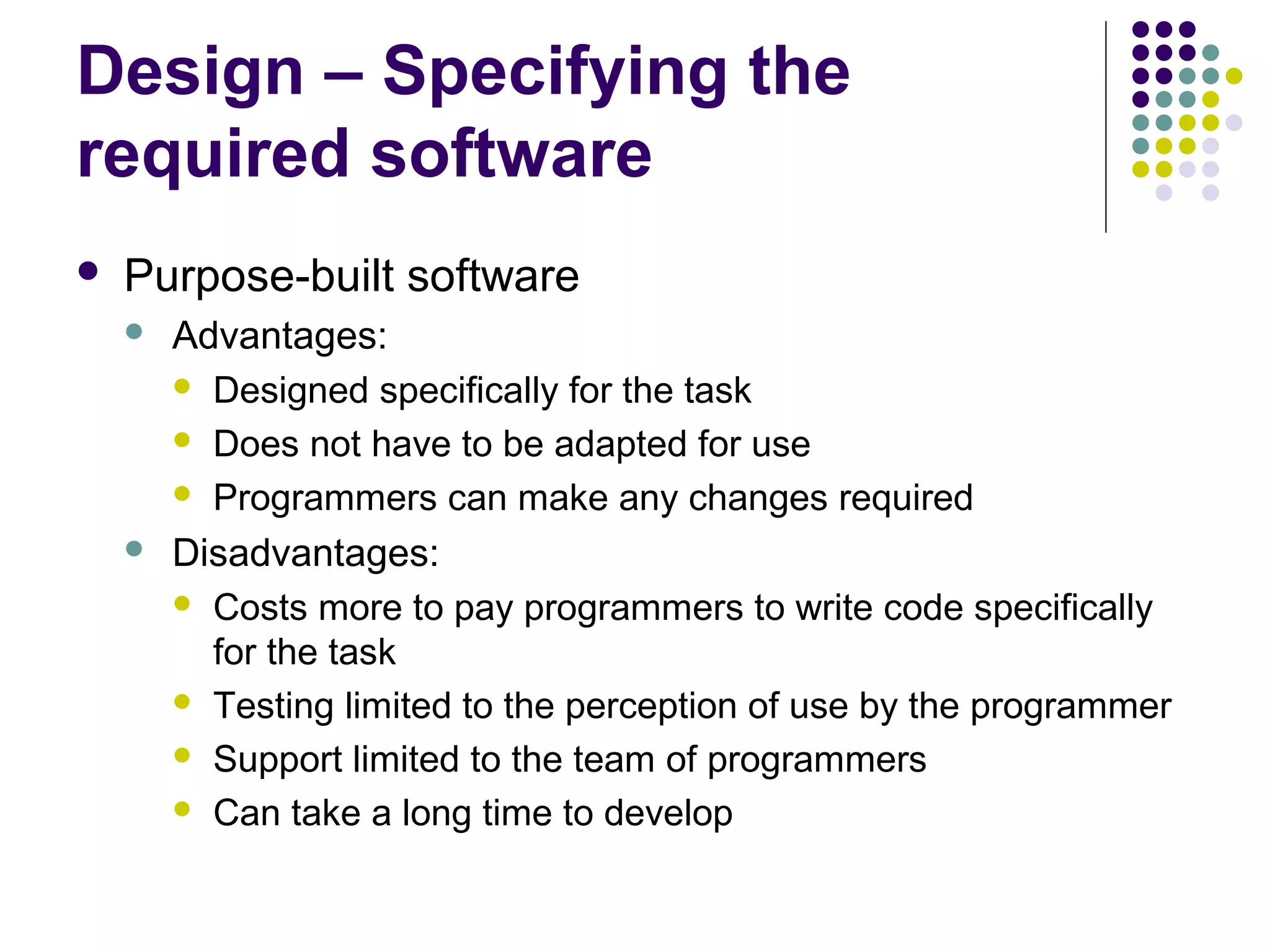 Design – Specifying the
required software
   Purpose-built software
       Advantages:
         Designed specifically for the task

         Does not have to be adapted for use

         Programmers can make any changes required

       Disadvantages:
         Costs more to pay programmers to write code specifically
          for the task
         Testing limited to the perception of use by the programmer

         Support limited to the team of programmers

         Can take a long time to develop
 