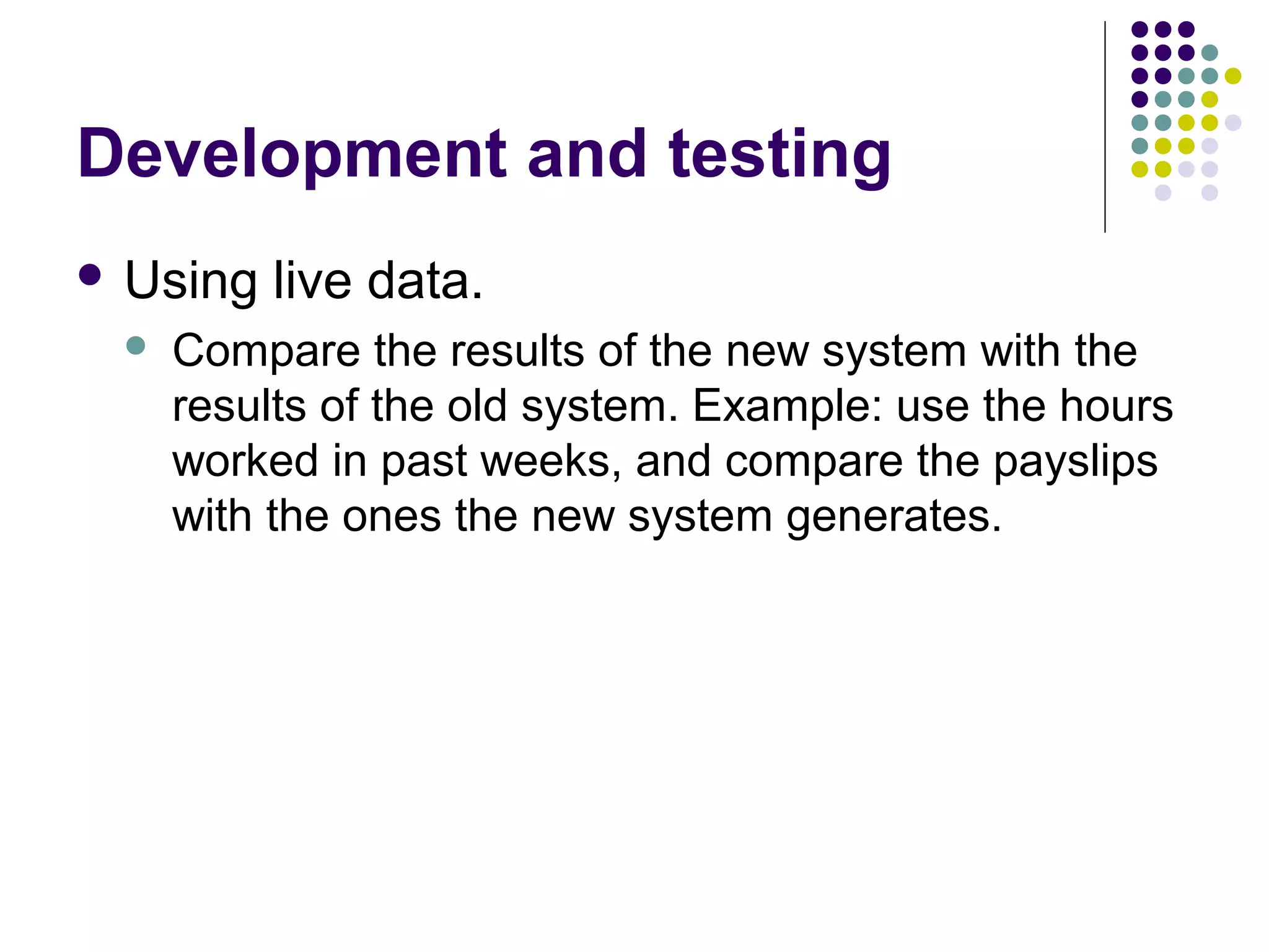 Development and testing
 Using   live data.
    Compare the results of the new system with the
     results of the old system. Example: use the hours
     worked in past weeks, and compare the payslips
     with the ones the new system generates.
 