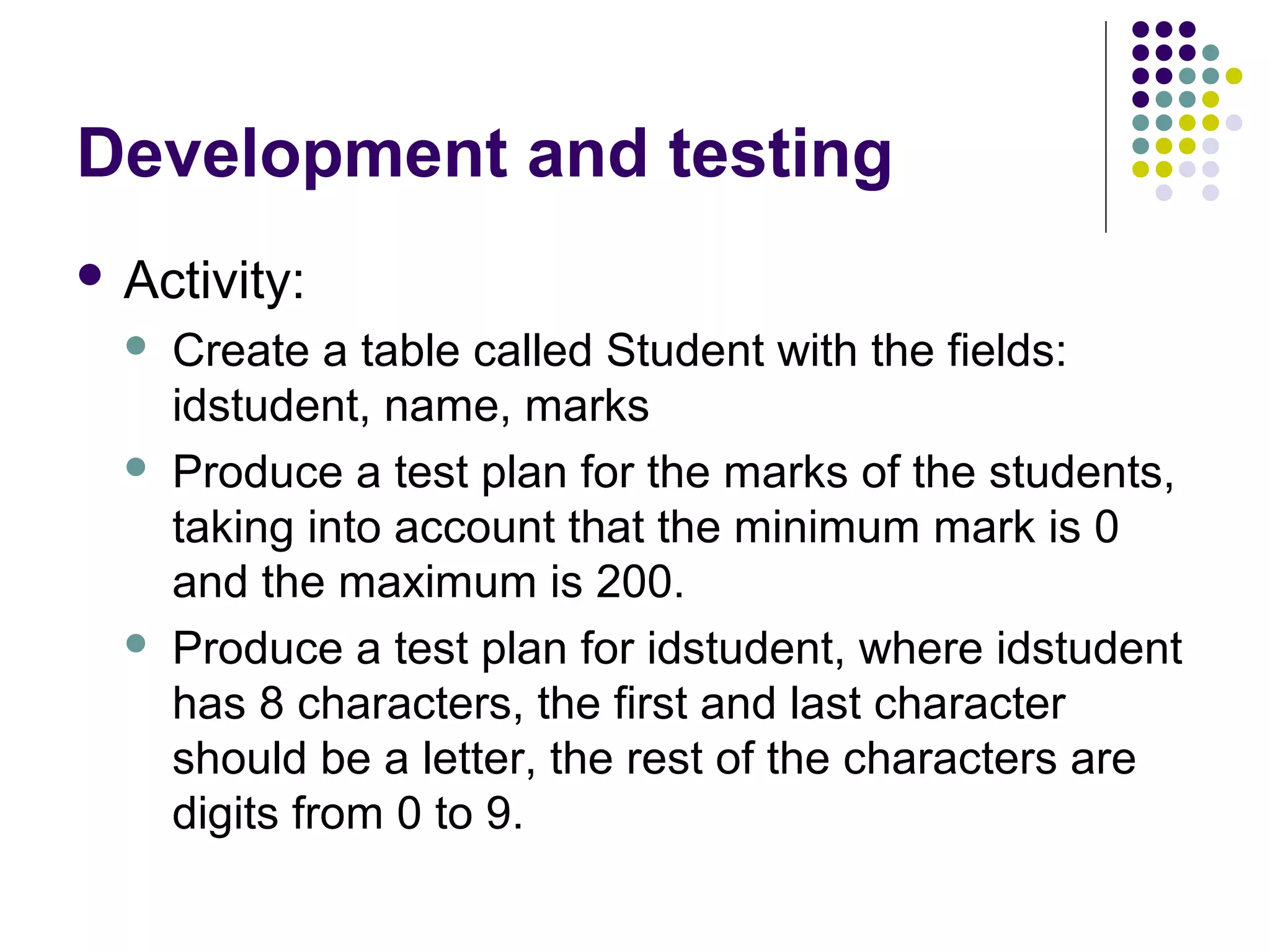 Development and testing
 Activity:
     Create a table called Student with the fields:
      idstudent, name, marks
     Produce a test plan for the marks of the students,
      taking into account that the minimum mark is 0
      and the maximum is 200.
     Produce a test plan for idstudent, where idstudent
      has 8 characters, the first and last character
      should be a letter, the rest of the characters are
      digits from 0 to 9.
 