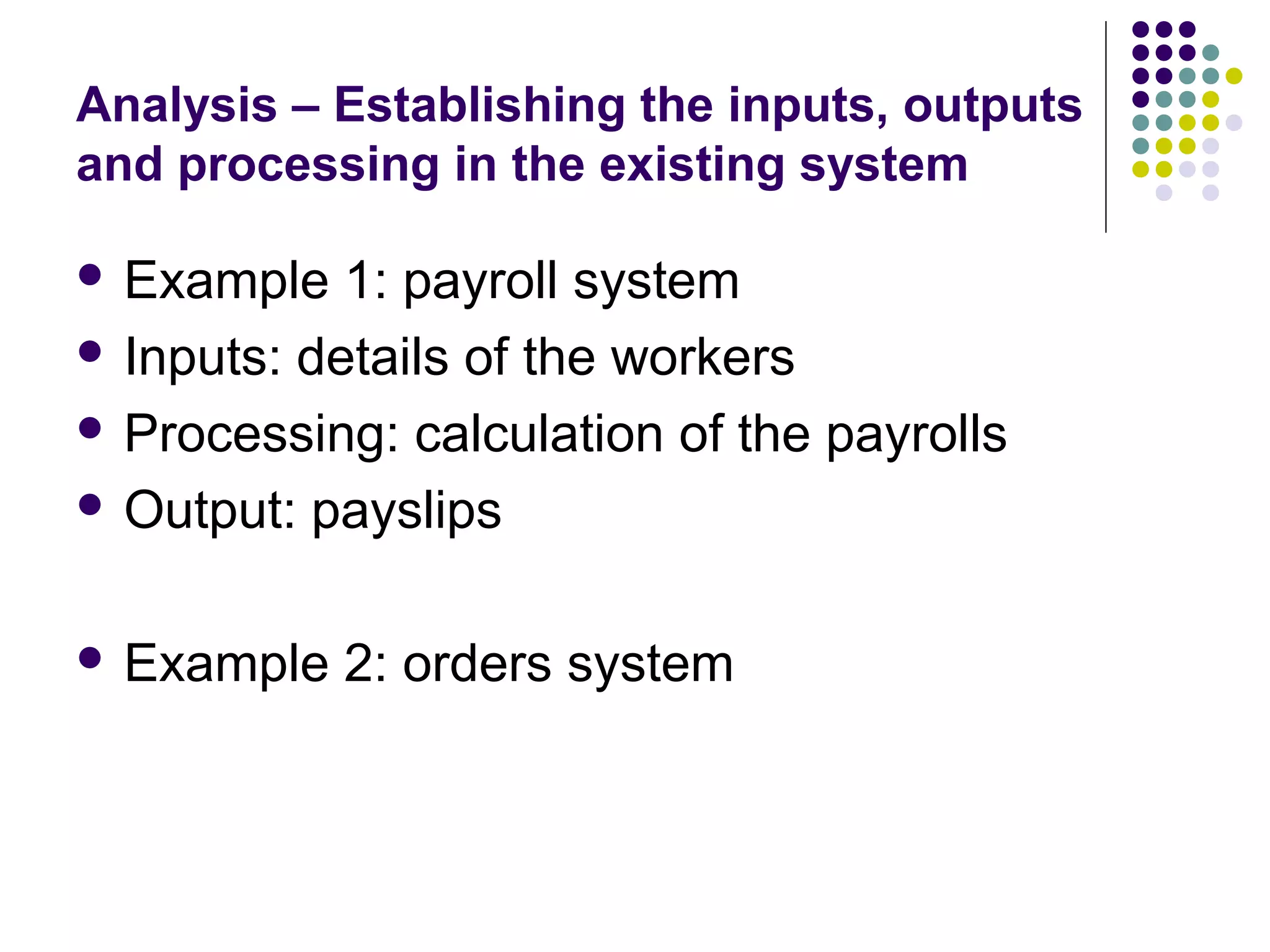 Analysis – Establishing the inputs, outputs
and processing in the existing system

 Example   1: payroll system
 Inputs: details of the workers

 Processing: calculation of the payrolls

 Output: payslips



 Example   2: orders system
 