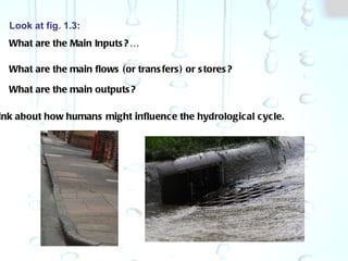 Look at fig. 1.3: What are the Main Inputs?… What are the main flows (or transfers) or stores? What are the main outputs? Think about how humans might influence the hydrological cycle. 